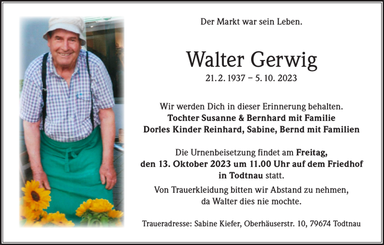 <p>Der Markt war sein Leben.</p><p>Walter Gerwig<br />21. 2. 1937 – 5. 10. 2023</p><p>Wir werden Dich in dieser Erinnerung behalten.<br />Tochter Susanne &amp; Bernhard mit Familie<br />Dorles Kinder Reinhard, Sabine, Bernd mit Familien<br />Die Urnenbeisetzung findet am Freitag,<br />den 13. Oktober 2023 um 11.00 Uhr auf dem Friedhof<br />in Todtnau statt.<br />Von Trauerkleidung bitten wir Abstand zu nehmen,<br />da Walter dies nie mochte.<br />Traueradresse: Sabine Kiefer, Oberhäuserstr. 10, 79674 Todtnau</p>