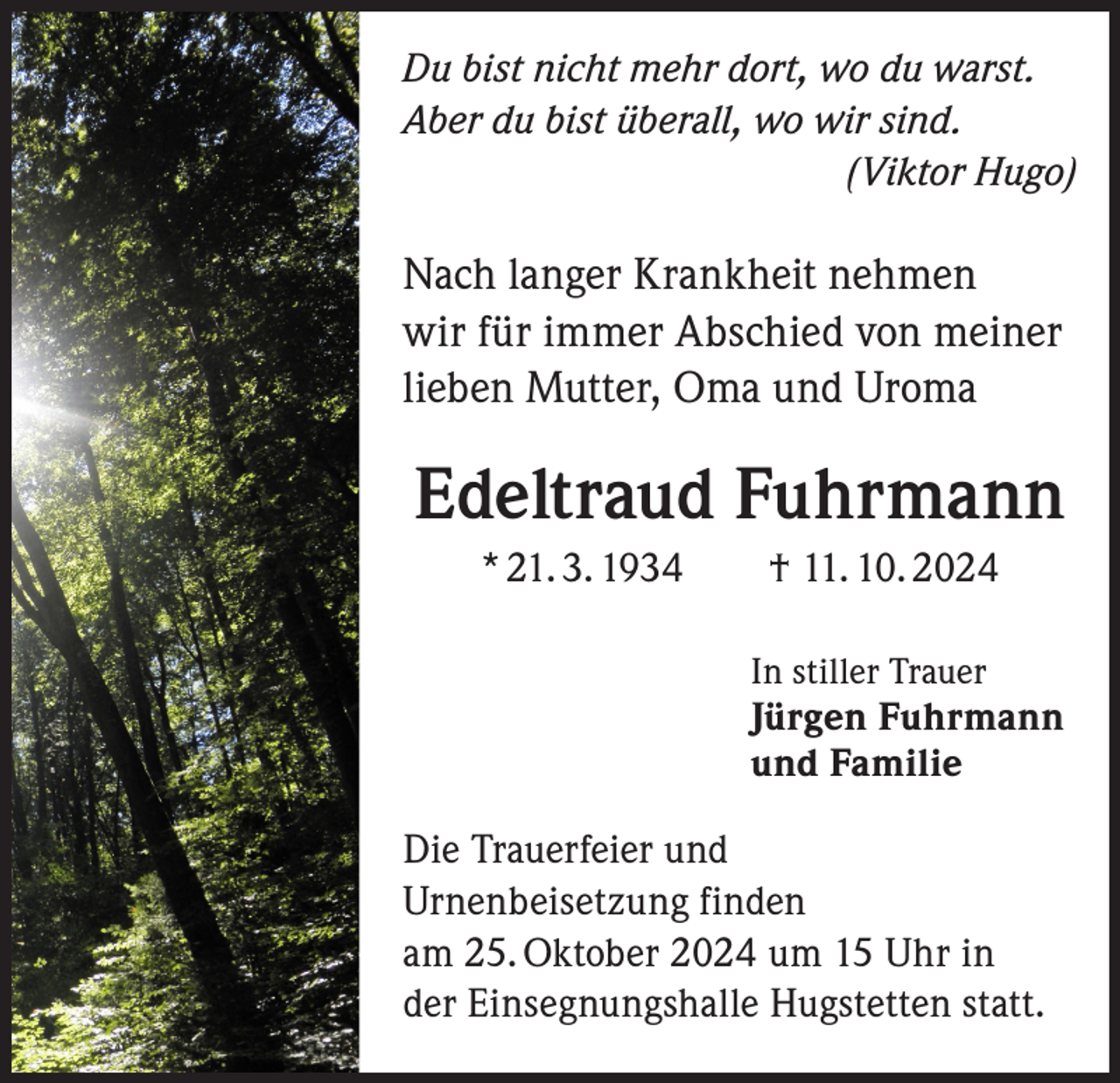 <p>Du bist nicht mehr dort, wo du warst.<br />Aber du bist überall, wo wir sind.</p><p>(Viktor Hugo)</p><p>Nach langer Krankheit nehmen<br />wir für immer Abschied von meiner<br />lieben Mutter, Oma und Uroma</p><p>Edeltraud Fuhrmann<br />* 21. 3. 1934 † 11. 10. 2024</p><p>In stiller Trauer<br />Jürgen Fuhrmann<br />und Familie</p><p>Die Trauerfeier und<br />Urnenbeisetzung finden<br />am 25. Oktober 2024 um 15 Uhr in<br />der Einsegnungshalle Hugstetten statt.</p>