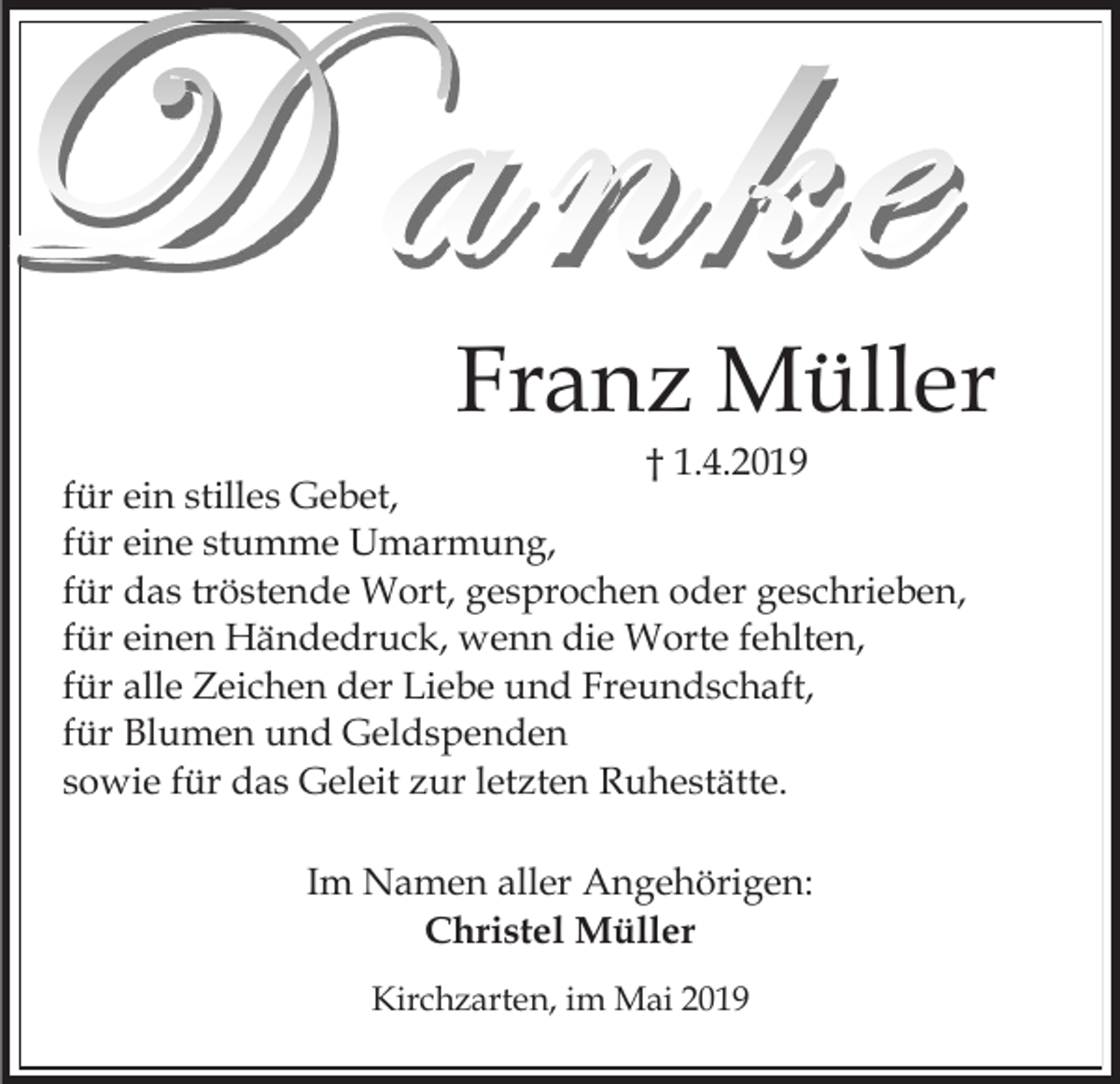 <p>Franz Müller<br />† 1.4.2019<br />für ein stilles Gebet,<br />für eine stumme Umarmung,<br />für das tröstende Wort, gesprochen oder geschrieben,<br />für einen Händedruck, wenn die Worte fehlten,<br />für alle Zeichen der Liebe und Freundschaft,<br />für Blumen und Geldspenden<br />sowie für das Geleit zur letzten Ruhestätte.<br />Im Namen aller Angehörigen:<br />Christel Müller<br />Kirchzarten, im Mai 2019</p>