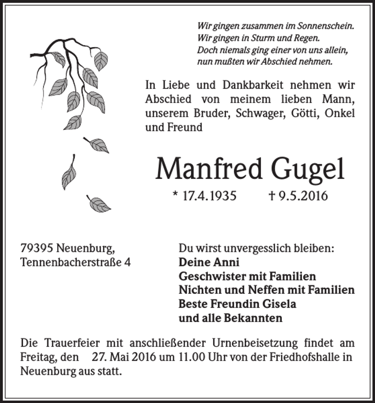 <p>Wir gingen zusammen im Sonnenschein.<br />Wir gingen in Sturm und Regen.<br />Doch niemals ging einer von uns allein,<br />nun mußten wir Abschied nehmen.</p><p>In Liebe und Dankbarkeit nehmen wir<br />Abschied von meinem lieben Mann,<br />unserem Bruder, Schwager, Götti, Onkel<br />und Freund</p><p>Manfred Gugel<br />* 17.4.1935</p><p>79395 Neuenburg,<br />Tennenbacherstraße 4</p><p>† 9.5.2016</p><p>Du wirst unvergesslich bleiben:<br />Deine Anni<br />Geschwister mit Familien<br />Nichten und Neffen mit Familien<br />Beste Freundin Gisela<br />und alle Bekannten</p><p>Die Trauerfeier mit anschließender Urnenbeisetzung findet am<br />Freitag, den 27. Mai 2016 um 11.00 Uhr von der Friedhofshalle in<br />Neuenburg aus statt.</p>