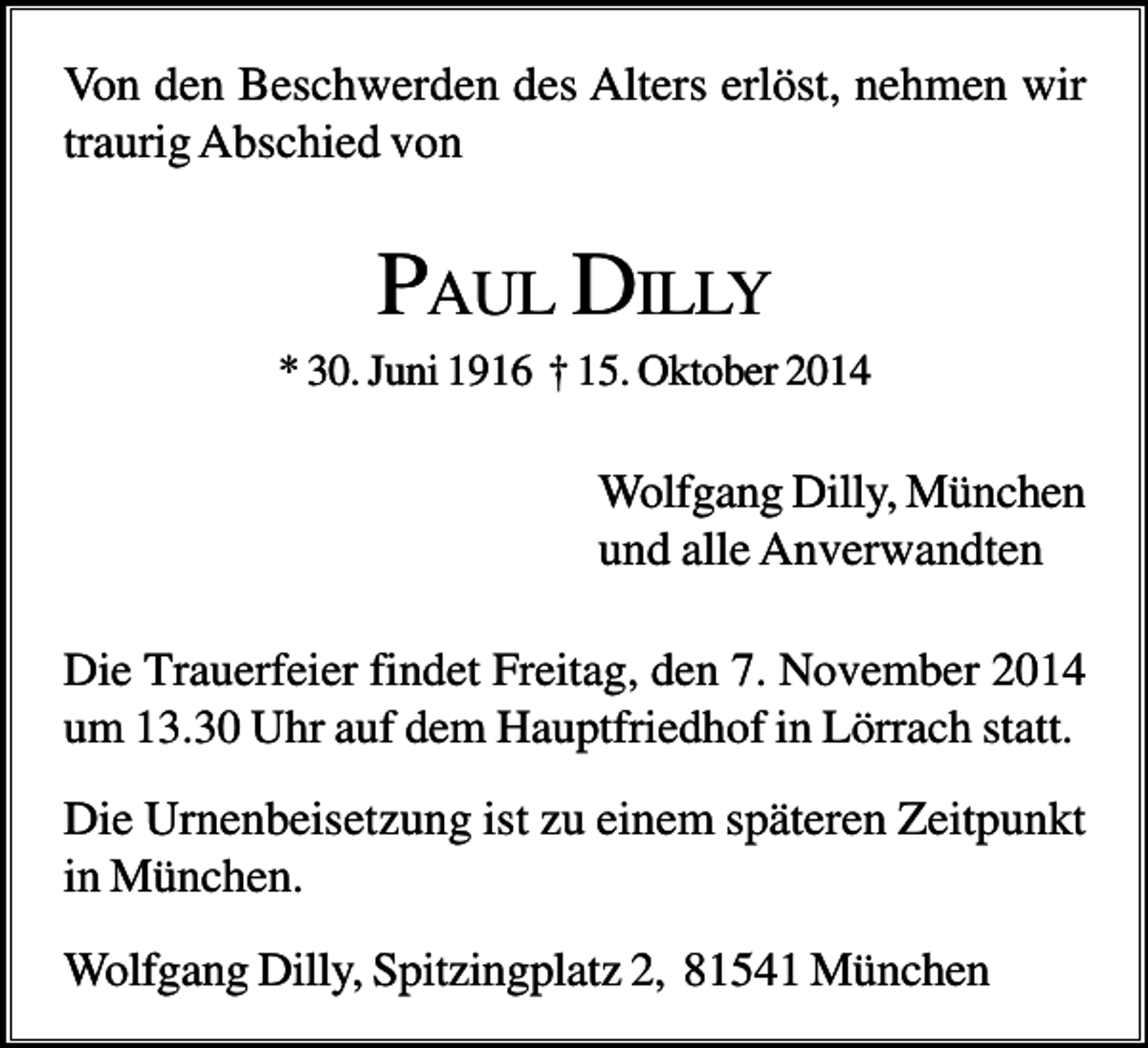 <p>Von den Beschwerden des Alters erlöst, nehmen wir<br />traurig Abschied von</p><p>PAUL DILLY<br />* 30. Juni 1916 † 15. Oktober 2014</p><p>Wolfgang Dilly, München<br />und alle Anverwandten<br />Die Trauerfeier findet Freitag, den 7. November 2014<br />um 13.30 Uhr auf dem Hauptfriedhof in Lörrach statt.</p><p>Die Urnenbeisetzung ist zu einem späteren Zeitpunkt<br />in München.<br />Wolfgang Dilly, Spitzingplatz 2, 81541 München</p>