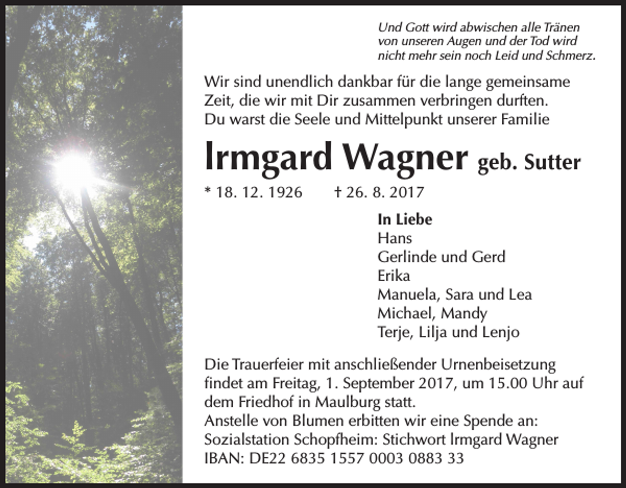<p>Und Gott wird abwischen alle Tränen<br />von unseren Augen und der Tod wird<br />nicht mehr sein noch Leid und Schmerz.</p><p>Wir sind unendlich dankbar für die lange gemeinsame<br />Zeit, die wir mit Dir zusammen verbringen durften.<br />Du warst die Seele und Mittelpunkt unserer Familie</p><p>lrmgard Wagner geb. Sutter<br />* 18. 12. 1926 † 26. 8. 2017<br />In Liebe<br />Hans<br />Gerlinde und Gerd<br />Erika<br />Manuela, Sara und Lea<br />Michael, Mandy<br />Terje, Lilja und Lenjo<br />Die Trauerfeier mit anschließender Urnenbeisetzung<br />findet am Freitag, 1. September 2017, um 15.00 Uhr auf<br />dem Friedhof in Maulburg statt.<br />Anstelle von Blumen erbitten wir eine Spende an:<br />Sozialstation Schopfheim: Stichwort lrmgard Wagner<br />IBAN: DE22 6835 1557 0003 0883</p>