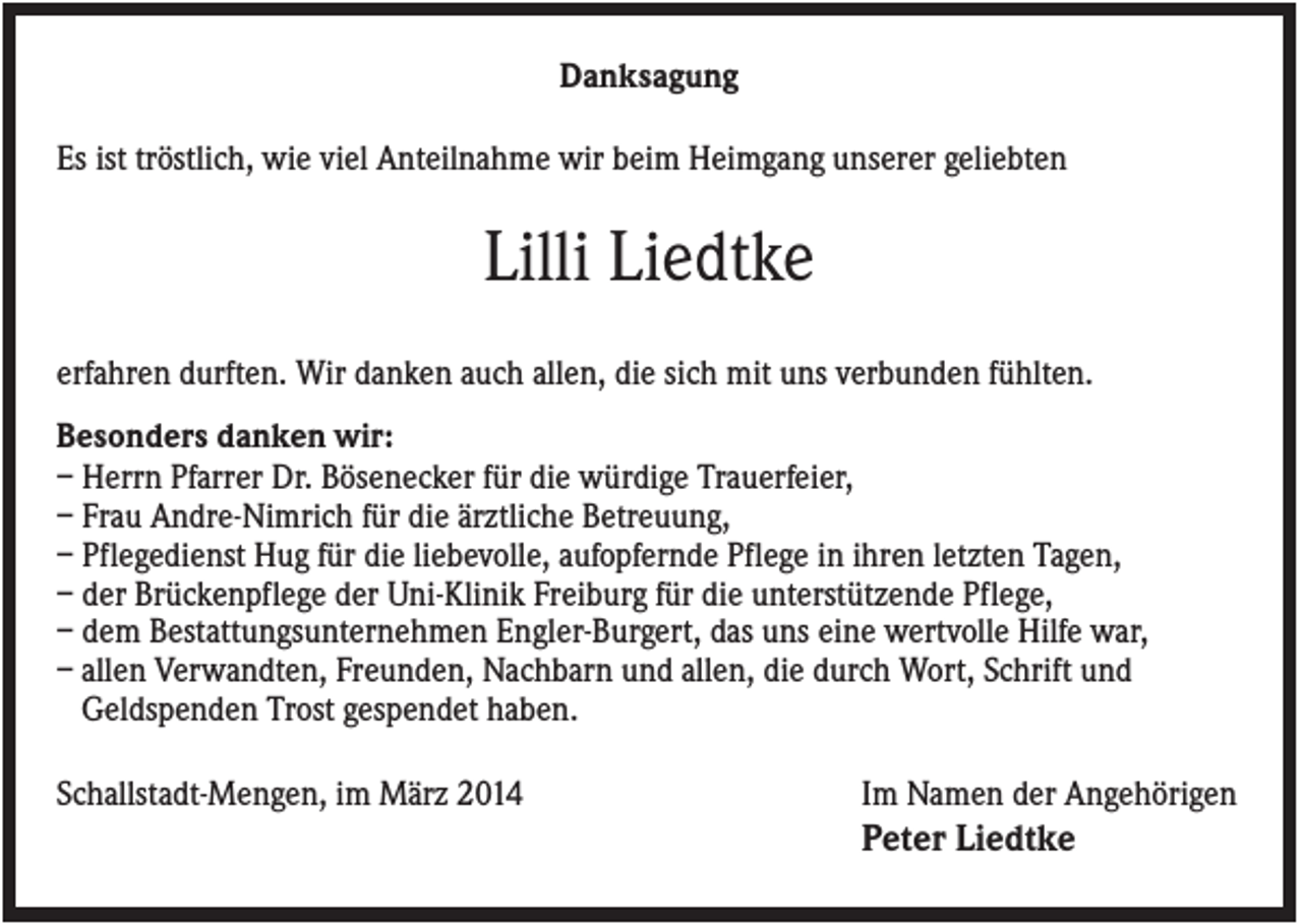 <p>Danksagung<br />Es ist tröstlich, wie viel Anteilnahme wir beim Heimgang unserer geliebten</p><p>Lilli Liedtke<br />erfahren durften. Wir danken auch allen, die sich mit uns verbunden fühlten.<br />Besonders danken wir:<br />– Herrn Pfarrer Dr. Bösenecker für die würdige Trauerfeier,<br />– Frau Andre-Nimrich für die ärztliche Betreuung,<br />– Pflegedienst Hug für die liebevolle, aufopfernde Pflege in ihren letzten Tagen,<br />– der Brückenpflege der Uni-Klinik Freiburg für die unterstützende Pflege,<br />– dem Bestattungsunternehmen Engler-Burgert, das uns eine wertvolle Hilfe war,<br />– allen Verwandten, Freunden, Nachbarn und allen, die durch Wort, Schrift und<br />Geldspenden Trost gespendet haben.<br />Schallstadt-Mengen, im März 2014</p><p>Im Namen der Angehörigen</p><p>Peter Liedtke</p>