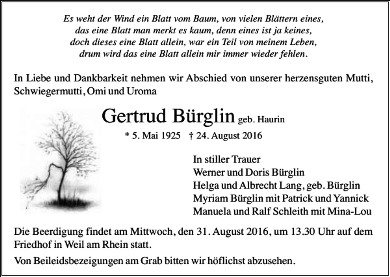 <p>Es weht der Wind ein Blatt vom Baum, von vielen Blättern eines,<br />das eine Blatt man merkt es kaum, denn eines ist ja keines,<br />doch dieses eine Blatt allein, war ein Teil von meinem Leben,<br />drum wird das eine Blatt allein mir immer wieder fehlen.</p><p>In Liebe und Dankbarkeit nehmen wir Abschied von unserer herzensguten Mutti,<br />Schwiegermutti, Omi und Uroma</p><p>Gertrud Bürglin geb. Haurin<br />* 5. Mai 1925 † 24. August 2016</p><p>In stiller Trauer<br />Werner und Doris Bürglin<br />Helga und Albrecht Lang, geb. Bürglin<br />Myriam Bürglin mit Patrick und Yannick<br />Manuela und Ralf Schleith mit Mina-Lou<br />Die Beerdigung findet am Mittwoch, den 31. August 2016, um 13.30 Uhr auf dem<br />Friedhof in Weil am Rhein statt.<br />Von Beileidsbezeigungen am Grab bitten wir höflichst abzusehen.</p>