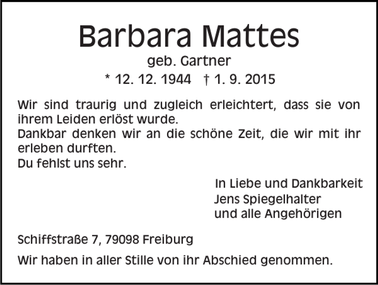 <p>Barbara Mattes<br />geb. Gartner<br />* 12. 12. 1944 † 1. 9. 2015<br />Wir sind traurig und zugleich erleichtert, dass sie von<br />ihrem Leiden erlöst wurde.<br />Dankbar denken wir an die schöne Zeit, die wir mit ihr<br />erleben durften.<br />Du fehlst uns sehr.<br />In Liebe und Dankbarkeit<br />Jens Spiegelhalter<br />und alle Angehörigen<br />Schiffstraße 7, 79098 Freiburg<br />Wir haben in aller Stille von ihr Abschied genommen.</p>