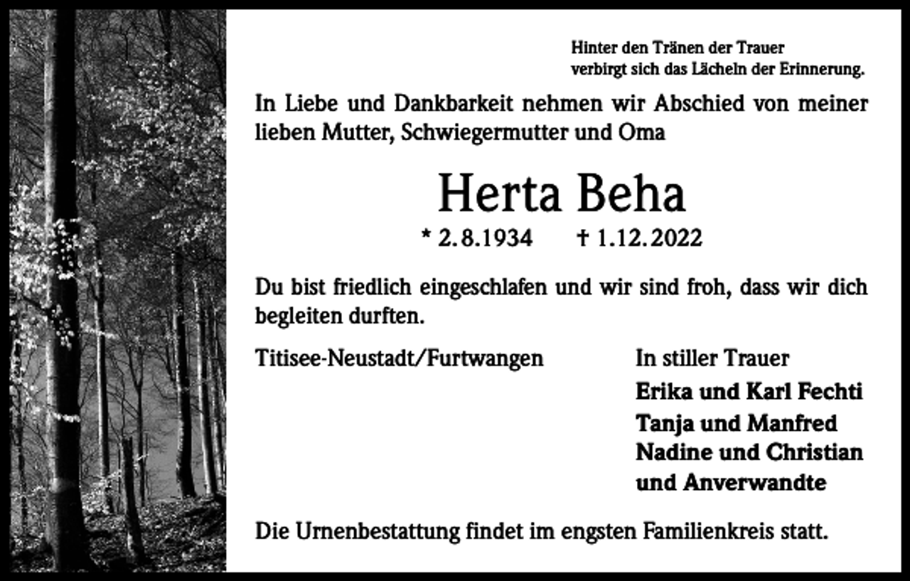 <p>Hinter den Tränen der Trauer<br />verbirgt sich das Lächeln der Erinnerung.</p><p>In Liebe und Dankbarkeit nehmen wir Abschied von meiner<br />lieben Mutter, Schwiegermutter und Oma</p><p>Herta Beha</p><p>* 2. 8.1934</p><p>† 1.12. 2022</p><p>Du bist friedlich eingeschlafen und wir sind froh, dass wir dich<br />begleiten durften.<br />Titisee-Neustadt/Furtwangen</p><p>In stiller Trauer<br />Erika und Karl Fechti<br />Tanja und Manfred<br />Nadine und Christian<br />und Anverwandte</p><p>Die Urnenbestattung findet im engsten Familienkreis statt.</p>