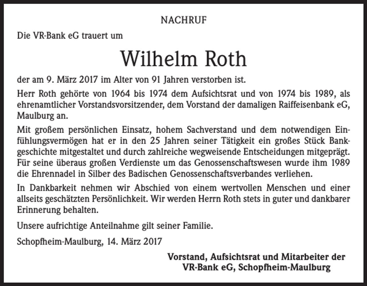 <p>NACHRUF<br />Die VR-Bank eG trauert um</p><p>Wilhelm Roth<br />der am 9. März 2017 im Alter von 91 Jahren verstorben ist.<br />Herr Roth gehörte von 1964 bis 1974 dem Aufsichtsrat und von 1974 bis 1989, als<br />ehrenamtlicher Vorstandsvorsitzender, dem Vorstand der damaligen Raiffeisenbank eG,<br />Maulburg an.<br />Mit großem persönlichen Einsatz, hohem Sachverstand und dem notwendigen Ein­<br />fühlungsvermögen hat er in den 25 Jahren seiner Tätigkeit ein großes Stück Bank­<br />geschichte mitgestaltet und durch zahlreiche wegweisende Entscheidungen mitgeprägt.<br />Für seine überaus großen Verdienste um das Genossenschaftswesen wurde ihm 1989<br />die Ehrennadel in Silber des Badischen Genossenschaftsverbandes verliehen.<br />In Dankbarkeit nehmen wir Abschied von einem wertvollen Menschen und einer<br />­allseits geschätzten Persönlichkeit. Wir werden Herrn Roth stets in guter und dankbarer<br />Erinnerung behalten.<br />Unsere aufrichtige Anteilnahme gilt seiner Familie.<br />Schopfheim-Maulburg, 14. März 2017<br />Vorstand, Aufsichtsrat und Mitarbeiter der<br />VR-Bank eG, Schopfheim-Maulburg</p>