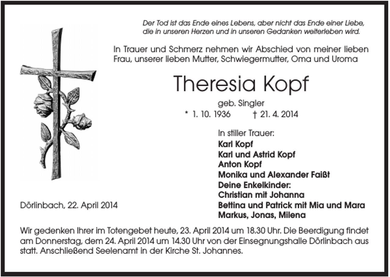 <p>Der Tod ist das Ende eines Lebens, aber nicht das Ende einer Liebe,<br />die in unseren Herzen und in unseren Gedanken weiterleben wird.</p><p>In Trauer und Schmerz nehmen wir Abschied von meiner lieben<br />Frau, unserer lieben Mutter, Schwiegermutter, Oma und Uroma</p><p>Theresia Kopf<br />geb. Singler<br />* 1. 10. 1936<br />† 21. 4. 2014</p><p>Dörlinbach, 22. April 2014</p><p>In stiller Trauer:<br />Karl Kopf<br />Karl und Astrid Kopf<br />Anton Kopf<br />Monika und Alexander Faißt<br />Deine Enkelkinder:<br />Christian mit Johanna<br />Bettina und Patrick mit Mia und Mara<br />Markus, Jonas, Milena</p><p>Wir gedenken Ihrer im Totengebet heute, 23. April 2014 um 18.30 Uhr. Die Beerdigung findet<br />am Donnerstag, dem 24. April 2014 um 14.30 Uhr von der Einsegnungshalle Dörlinbach aus<br />statt. Anschließend Seelenamt in der Kirche St. Johannes.</p>