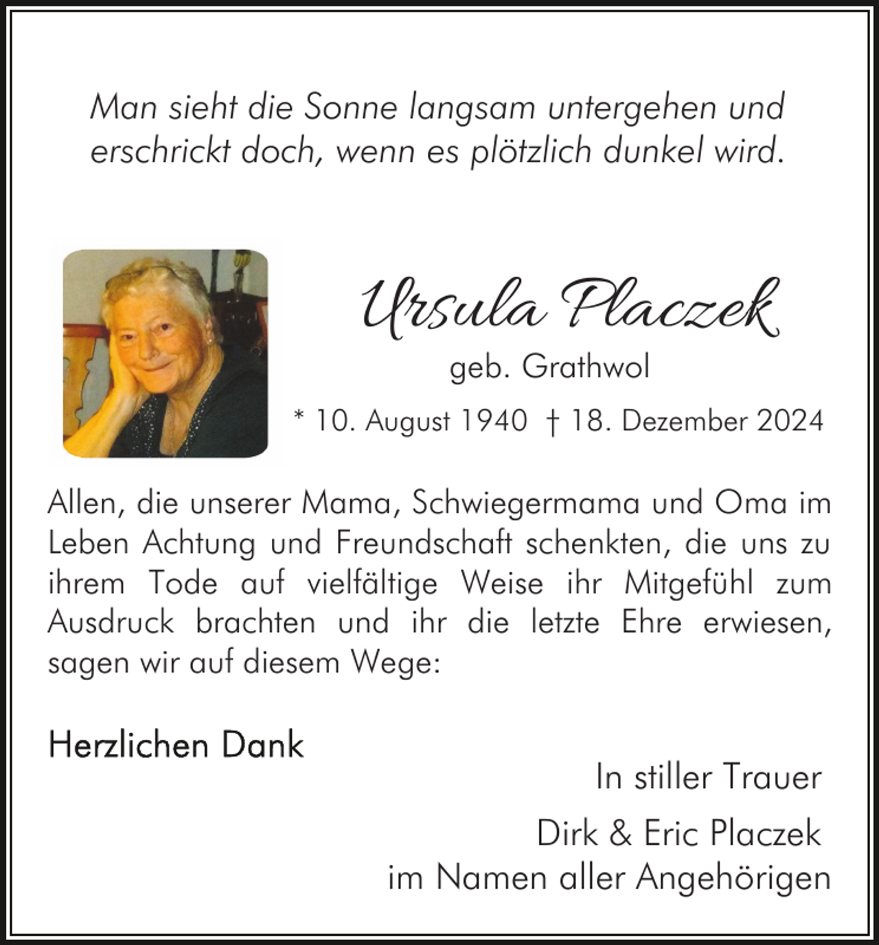 <p>Man sieht die Sonne langsam untergehen und<br />erschrickt doch, wenn es plötzlich dunkel wird.</p><p>Ursula Placzek<br />geb. Grathwol</p><p>* 10. August 1940 † 18. Dezember 2024</p><p>Allen, die unserer Mama, Schwiegermama und Oma im<br />Leben Achtung und Freundschaft schenkten, die uns zu<br />ihrem Tode auf vielfältige Weise ihr Mitgefühl zum<br />Ausdruck brachten und ihr die letzte Ehre erwiesen,<br />sagen wir auf diesem Wege:</p><p>In stiller Trauer<br />Dirk &amp; Eric Placzek<br />im Namen aller Angehörigen</p>