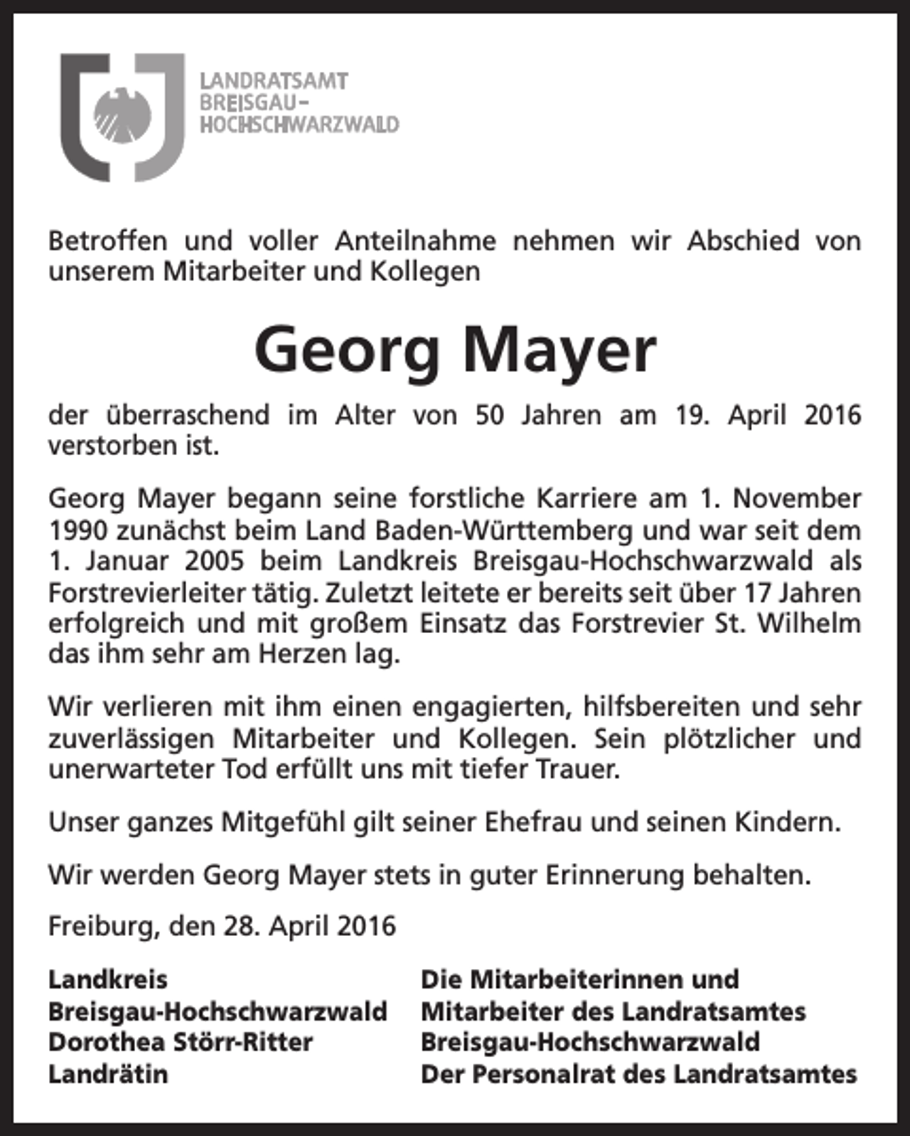 <p>Betroffen und voller Anteilnahme nehmen wir Abschied von<br />unserem Mitarbeiter und Kollegen</p><p>Georg Mayer<br />der überraschend im Alter von 50 Jahren am 19. April 2016<br />verstorben ist.<br />Georg Mayer begann seine forstliche Karriere am 1. November<br />1990 zunächst beim Land Baden-Württemberg und war seit dem<br />1. Januar 2005 beim Landkreis Breisgau-Hochschwarzwald als<br />Forstrevierleiter tätig. Zuletzt leitete er bereits seit über 17 Jahren<br />erfolgreich und mit großem Einsatz das Forstrevier St. Wilhelm<br />das ihm sehr am Herzen lag.<br />Wir verlieren mit ihm einen engagierten, hilfsbereiten und sehr<br />zuverlässigen Mitarbeiter und Kollegen. Sein plötzlicher und<br />unerwarteter Tod erfüllt uns mit tiefer Trauer.<br />Unser ganzes Mitgefühl gilt seiner Ehefrau und seinen Kindern.<br />Wir werden Georg Mayer stets in guter Erinnerung behalten.<br />Freiburg, den 28. April 2016<br />Landkreis<br />Breisgau-Hochschwarzwald<br />Dorothea Störr-Ritter<br />Landrätin</p><p>Die Mitarbeiterinnen und<br />Mitarbeiter des Landratsamtes<br />Breisgau-Hochschwarzwald<br />Der Personalrat des Landratsamtes</p>