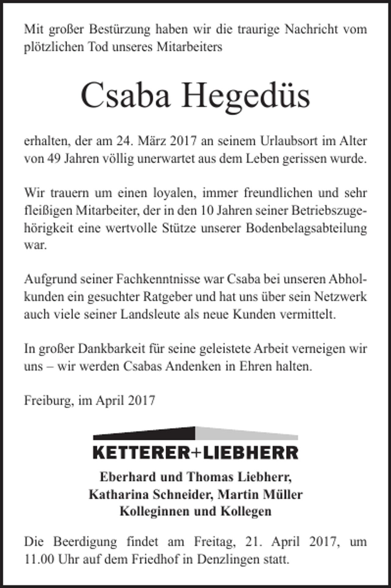 <p>Mit großer Bestürzung haben wir die traurige Nachricht vom<br />plötzlichen Tod unseres Mitarbeiters</p><p>Csaba Hegedüs<br />erhalten, der am 24. März 2017 an seinem Urlaubsort im Alter<br />von 49 Jahren völlig unerwartet aus dem Leben gerissen wurde.<br />Wir trauern um einen loyalen, immer freundlichen und sehr<br />fleißigen Mitarbeiter, der in den 10 Jahren seiner Betriebszugehörigkeit eine wertvolle Stütze unserer Bodenbelagsabteilung<br />war.<br />Aufgrund seiner Fachkenntnisse war Csaba bei unseren Abholkunden ein gesuchter Ratgeber und hat uns über sein Netzwerk<br />auch viele seiner Landsleute als neue Kunden vermittelt.<br />In großer Dankbarkeit für seine geleistete Arbeit verneigen wir<br />uns – wir werden Csabas Andenken in Ehren halten.<br />Freiburg, im April 2017</p><p>Eberhard und Thomas Liebherr,<br />Katharina Schneider, Martin Müller<br />Kolleginnen und Kollegen<br />Die Beerdigung findet am Freitag, 21. April 2017, um<br />11.00 Uhr auf dem Friedhof in Denzlingen statt.</p>