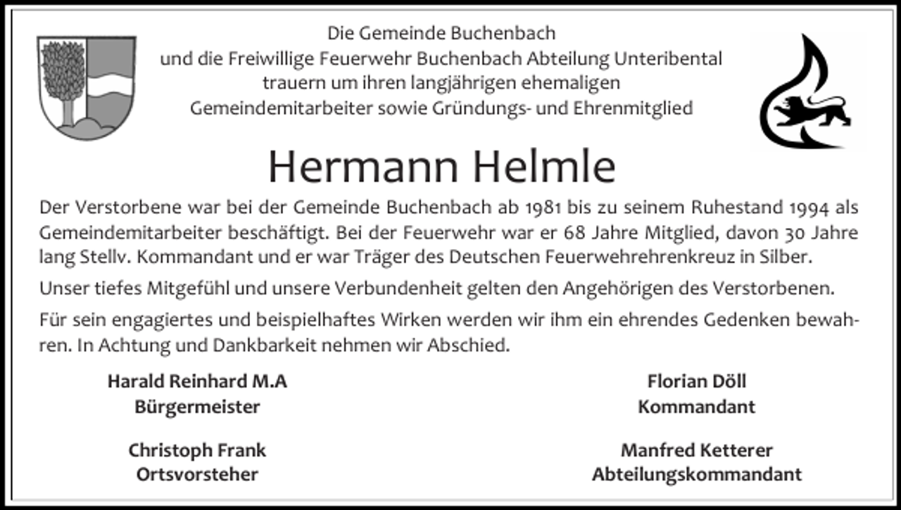 <p>Die Gemeinde Buchenbach<br />und die Freiwillige Feuerwehr Buchenbach Abteilung Unteribental<br />trauern um ihren langjährigen ehemaligen<br />Gemeindemitarbeiter sowie Gründungs- und Ehrenmitglied</p><p>Hermann Helmle</p><p>Der Verstorbene war bei der Gemeinde Buchenbach ab 1981 bis zu seinem Ruhestand 1994 als<br />Gemeindemitarbeiter beschäftigt. Bei der Feuerwehr war er 68 Jahre Mitglied, davon 30 Jahre<br />lang Stellv. Kommandant und er war Träger des Deutschen Feuerwehrehrenkreuz in Silber.<br />Unser tiefes Mitgefühl und unsere Verbundenheit gelten den Angehörigen des Verstorbenen.<br />Für sein engagiertes und beispielhaftes Wirken werden wir ihm ein ehrendes Gedenken bewahren. In Achtung und Dankbarkeit nehmen wir Abschied.<br />Harald Reinhard M.A<br />Bürgermeister</p><p>Florian Döll<br />Kommandant</p><p>Christoph Frank<br />Ortsvorsteher</p><p>Manfred Ketterer<br />Abteilungskommandant</p>