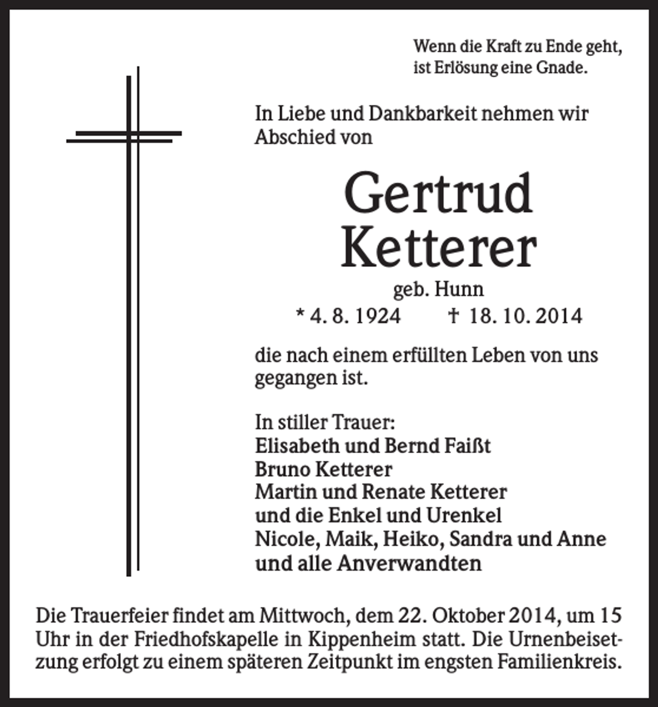 <p>Wenn die Kraft zu Ende geht,<br />ist Erlösung eine Gnade.</p><p>In Liebe und Dankbarkeit nehmen wir<br />Abschied von</p><p>Gertrud<br />Ketterer<br />geb. Hunn<br />* 4. 8. 1924<br />† 18. 10. 2014<br />die nach einem erfüllten Leben von uns<br />gegangen ist.<br />In stiller Trauer:<br />Elisabeth und Bernd Faißt<br />Bruno Ketterer<br />Martin und Renate Ketterer<br />und die Enkel und Urenkel<br />Nicole, Maik, Heiko, Sandra und Anne</p><p>und alle Anverwandten<br />Die Trauerfeier findet am Mittwoch, dem 22. Oktober 2014, um 15<br />Uhr in der Friedhofskapelle in Kippenheim statt. Die Urnenbeisetzung erfolgt zu einem späteren Zeitpunkt im engsten Familienkreis.</p>