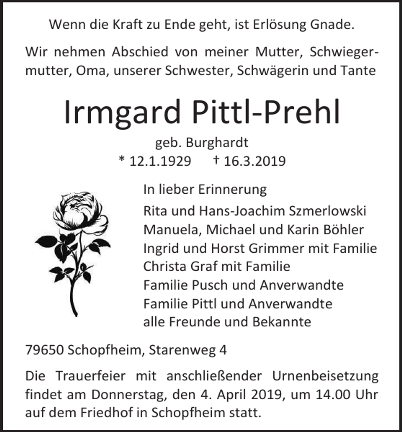 <p>Wenn die Kraft zu Ende geht, ist Erlösung Gnade.<br />Wir nehmen Abschied von meiner Mutter, Schwiegermutter, Oma, unserer Schwester, Schwägerin und Tante</p><p>Irmgard Pittl-Prehl<br />geb. Burghardt<br />* 12.1.1929 † 16.3.2019<br />In lieber Erinnerung<br />Rita und Hans-Joachim Szmerlowski<br />Manuela, Michael und Karin Böhler<br />Ingrid und Horst Grimmer mit Familie<br />Christa Graf mit Familie<br />Familie Pusch und Anverwandte<br />Familie Pittl und Anverwandte<br />alle Freunde und Bekannte<br />79650 Schopfheim, Starenweg 4<br />Die Trauerfeier mit anschließender Urnenbeisetzung<br />findet am Donnerstag, den 4. April 2019, um 14.00 Uhr<br />auf dem Friedhof in Schopfheim statt.</p>