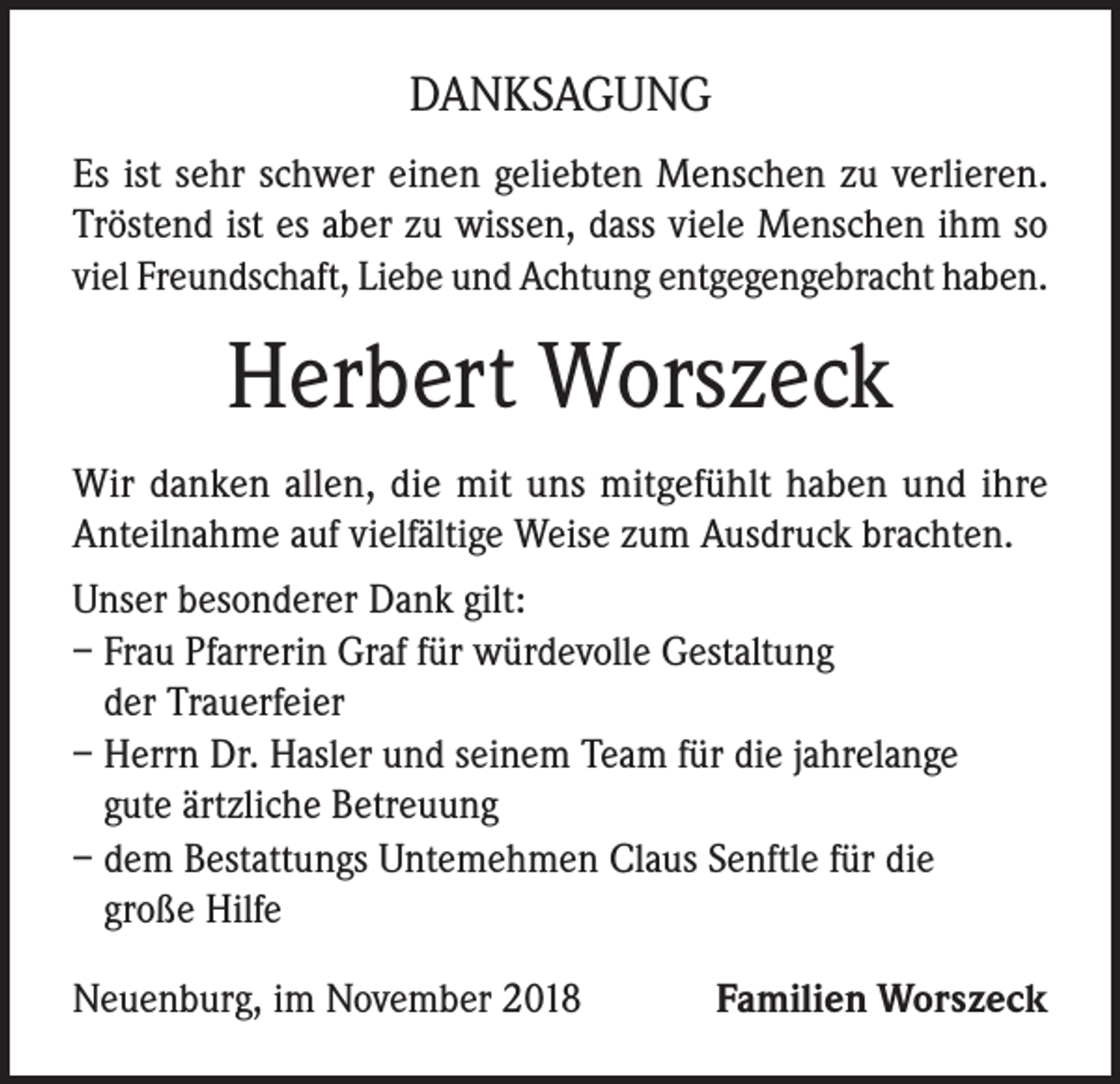 <p>DANKSAGUNG<br />Es ist sehr schwer einen geliebten Menschen zu verlieren.<br />Tröstend ist es aber zu wissen, dass viele Menschen ihm so<br />viel Freundschaft, Liebe und Achtung entgegengebracht haben.</p><p>Herbert Worszeck<br />Wir danken allen, die mit uns mitgefühlt haben und ihre<br />Anteilnahme auf vielfältige Weise zum Ausdruck brachten.<br />Unser besonderer Dank gilt:<br />– Frau Pfarrerin Graf für würdevolle Gestaltung<br />der Trauerfeier<br />– Herrn Dr. Hasler und seinem Team für die jahrelange<br />gute ärtzliche Betreuung<br />– dem Bestattungs Untemehmen Claus Senftle für die<br />große Hilfe<br />Neuenburg, im November 2018</p><p>Familien Worszeck</p>