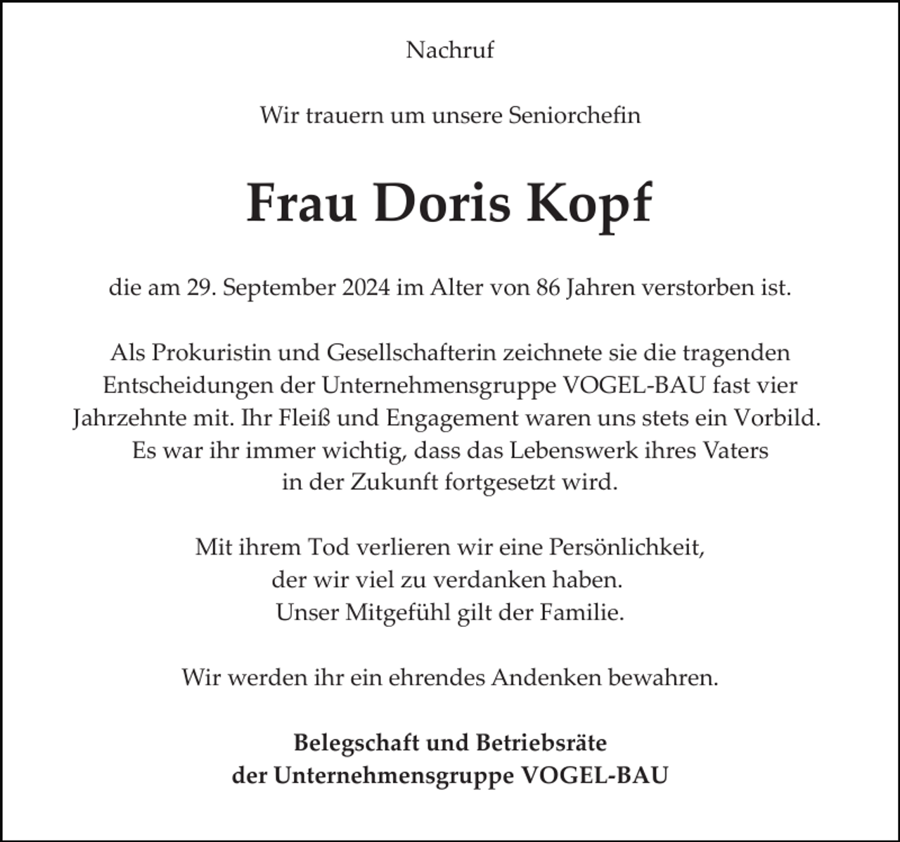 <p>Nachruf<br />Wir trauern um unsere Seniorcheﬁn</p><p>Frau Doris Kopf<br />die am 29. September 2024 im Alter von 86 Jahren verstorben ist.<br />Als Prokuristin und Gesellschafterin zeichnete sie die tragenden<br />Entscheidungen der Unternehmensgruppe VOGEL­BAU fast vier<br />Jahrzehnte mit. Ihr Fleiß und Engagement waren uns stets ein Vorbild.<br />Es war ihr immer wichtig, dass das Lebenswerk ihres Vaters<br />in der Zukunft fortgese�t wird.<br />Mit ihrem Tod verlieren wir eine Persönlichkeit,<br />der wir viel zu verdanken haben.<br />Unser Mitgefühl gilt der Familie.<br />Wir werden ihr ein ehrendes Andenken bewahren.<br />Belegschaft und Betriebsräte<br />der Unternehmensgruppe VOGEL-BAU</p>