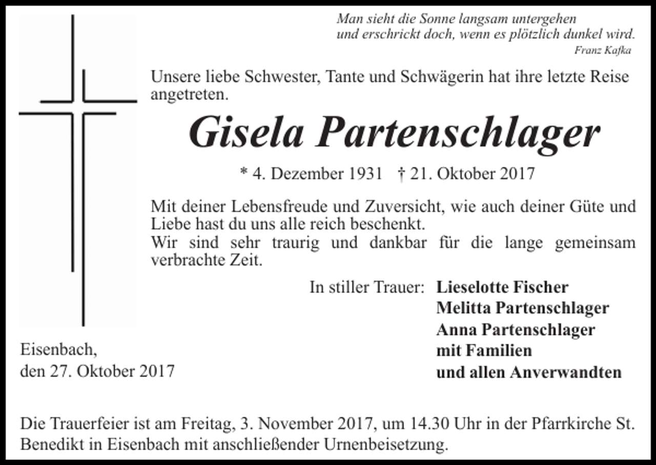 <p>Man sieht die Sonne langsam untergehen<br />und erschrickt doch, wenn es plötzlich dunkel wird.<br />Franz Kafka</p><p>Unsere liebe Schwester, Tante und Schwägerin hat ihre letzte Reise<br />angetreten.</p><p>Gisela Partenschlager<br />* 4. Dezember 1931 † 21. Oktober 2017</p><p>Mit deiner Lebensfreude und Zuversicht, wie auch deiner Güte und<br />Liebe hast du uns alle reich beschenkt.<br />Wir sind sehr traurig und dankbar für die lange gemeinsam<br />verbrachte Zeit.<br />In stiller Trauer: Lieselotte Fischer<br />Melitta Partenschlager<br />Anna Partenschlager<br />Eisenbach,<br />mit Familien<br />den 27. Oktober 2017<br />und allen Anverwandten<br />Die Trauerfeier ist am Freitag, 3. November 2017, um 14.30 Uhr in der Pfarrkirche St.<br />Benedikt in Eisenbach mit anschließender Urnenbeisetzung.</p>