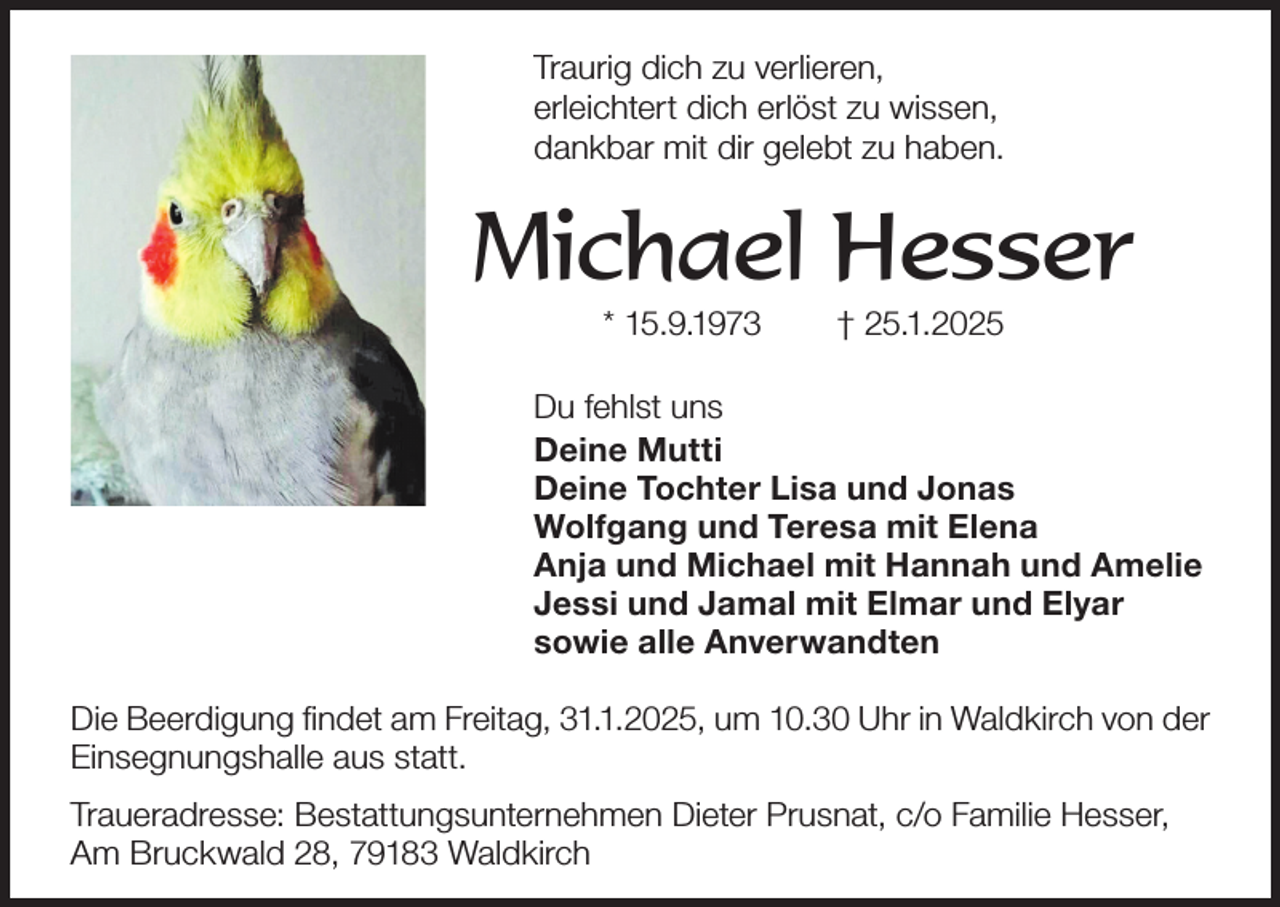 <p>Traurig dich zu verlieren,<br />erleichtert dich erlöst zu wissen,<br />dankbar mit dir gelebt zu haben.</p><p>Michael Hesser<br />* 15.9.1973</p><p>† 25.1.2025</p><p>Du fehlst uns<br />Deine Mutti<br />Deine Tochter Lisa und Jonas<br />Wolfgang und Teresa mit Elena<br />Anja und Michael mit Hannah und Amelie<br />Jessi und Jamal mit Elmar und Elyar<br />sowie alle Anverwandten<br />Die Beerdigung findet am Freitag, 31.1.2025, um 10.30 Uhr in Waldkirch von der<br />Einsegnungshalle aus statt.<br />Traueradresse: Bestattungsunternehmen Dieter Prusnat, c/o Familie Hesser,<br />Am Bruckwald 28, 79183 Waldkirch</p>