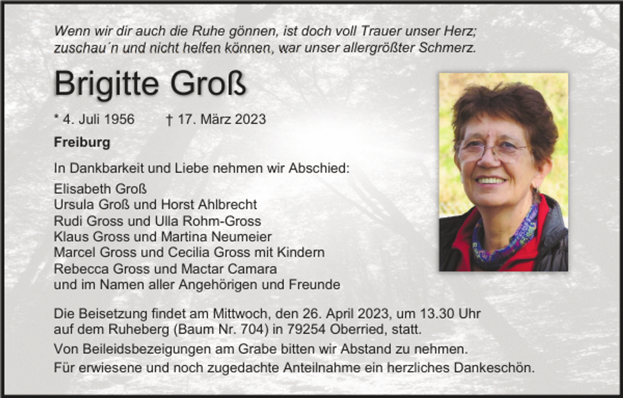 <p>Wenn wir dir auch die Ruhe gönnen, ist doch voll Trauer unser Herz;<br />zuschau´n und nicht helfen können, war unser allergrößter Schmerz.</p><p>Brigitte Groß<br />* 4. Juli 1956</p><p>† 17. März 2023</p><p>Freiburg<br />In Dankbarkeit und Liebe nehmen wir Abschied:<br />Elisabeth Groß<br />Ursula Groß und Horst Ahlbrecht<br />Rudi Gross und Ulla Rohm-Gross<br />Klaus Gross und Martina Neumeier<br />Marcel Gross und Cecilia Gross mit Kindern<br />Rebecca Gross und Mactar Camara<br />und im Namen aller Angehörigen und Freunde<br />8</p><p>Die Beisetzung findet am Mittwoch, den 26. April 2023, um 13.30 Uhr<br />auf dem Ruheberg (Baum Nr. 704) in 79254 Oberried, statt.<br />Von Beileidsbezeigungen am Grabe bitten wir Abstand zu nehmen.<br />Für erwiesene und noch zugedachte Anteilnahme ein herzliches Dankeschön.</p>