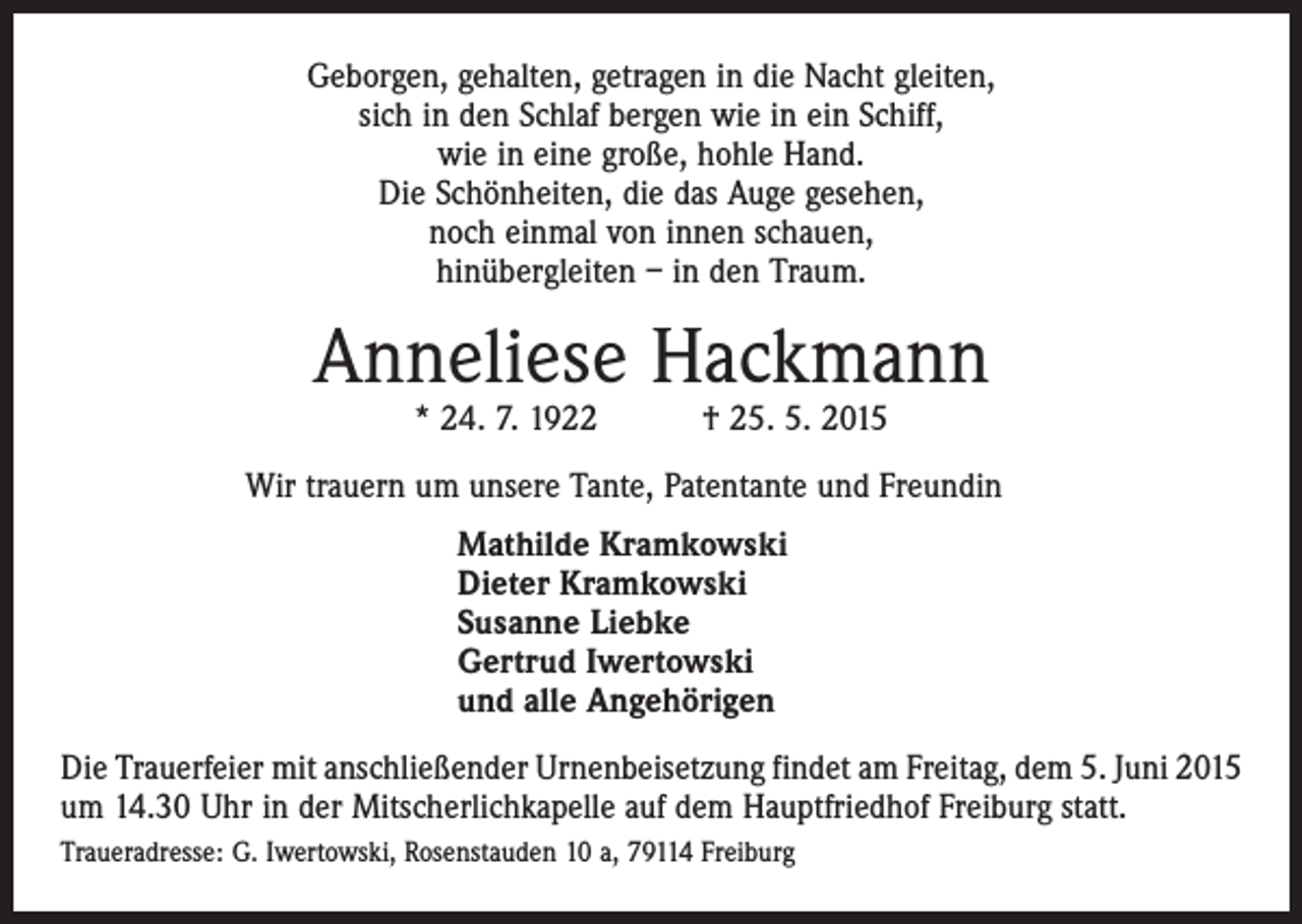 <p>Geborgen, gehalten, getragen in die Nacht gleiten,<br />sich in den Schlaf bergen wie in ein Schiff,<br />wie in eine große, hohle Hand.<br />Die Schönheiten, die das Auge gesehen,<br />noch einmal von innen schauen,<br />hinübergleiten – in den Traum.</p><p>Anneliese Hackmann<br />* 24. 7. 1922 † 25. 5. 2015</p><p>Wir trauern um unsere Tante, Patentante und Freundin<br />Mathilde Kramkowski<br />Dieter Kramkowski<br />Susanne Liebke<br />Gertrud Iwertowski<br />und alle Angehörigen<br />Die Trauerfeier mit anschließender Urnenbeisetzung findet am Freitag, dem 5. Juni 2015<br />um 14.30 Uhr in der Mitscherlichkapelle auf dem Hauptfriedhof Freiburg statt.<br />Traueradresse: G. Iwertowski, Rosenstauden 10 a, 79114 Freiburg</p>