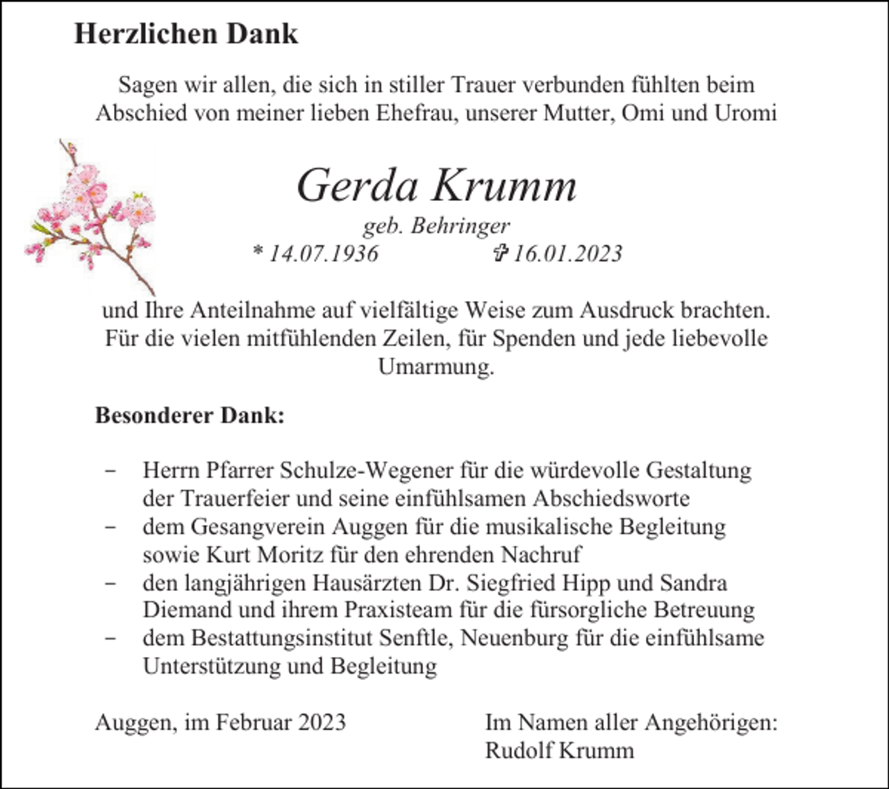 <p>Herzlichen Dank<br />Sagen wir allen, die sich in stiller Trauer verbunden fühlten beim<br />Abschied von meiner lieben Ehefrau, unserer Mutter, Omi und Uromi</p><p>Gerda Krumm<br />geb. Behringer<br />* 14.07.1936<br />16.01.2023<br />und Ihre Anteilnahme auf vielfältige Weise zum Ausdruck brachten.<br />Für die vielen mitfühlenden Zeilen, für Spenden und jede liebevolle<br />Umarmung.<br />Besonderer Dank:<br />-</p><p>Herrn Pfarrer Schulze-Wegener für die würdevolle Gestaltung<br />der Trauerfeier und seine einfühlsamen Abschiedsworte<br />dem Gesangverein Auggen für die musikalische Begleitung<br />sowie Kurt Moritz für den ehrenden Nachruf<br />den langjährigen Hausärzten Dr. Siegfried Hipp und Sandra<br />Diemand und ihrem Praxisteam für die fürsorgliche Betreuung<br />dem Bestattungsinstitut Senftle, Neuenburg für die einfühlsame<br />Unterstützung und Begleitung</p><p>Auggen, im Februar 2023</p><p>Im Namen aller Angehörigen:<br />Rudolf Krumm</p>