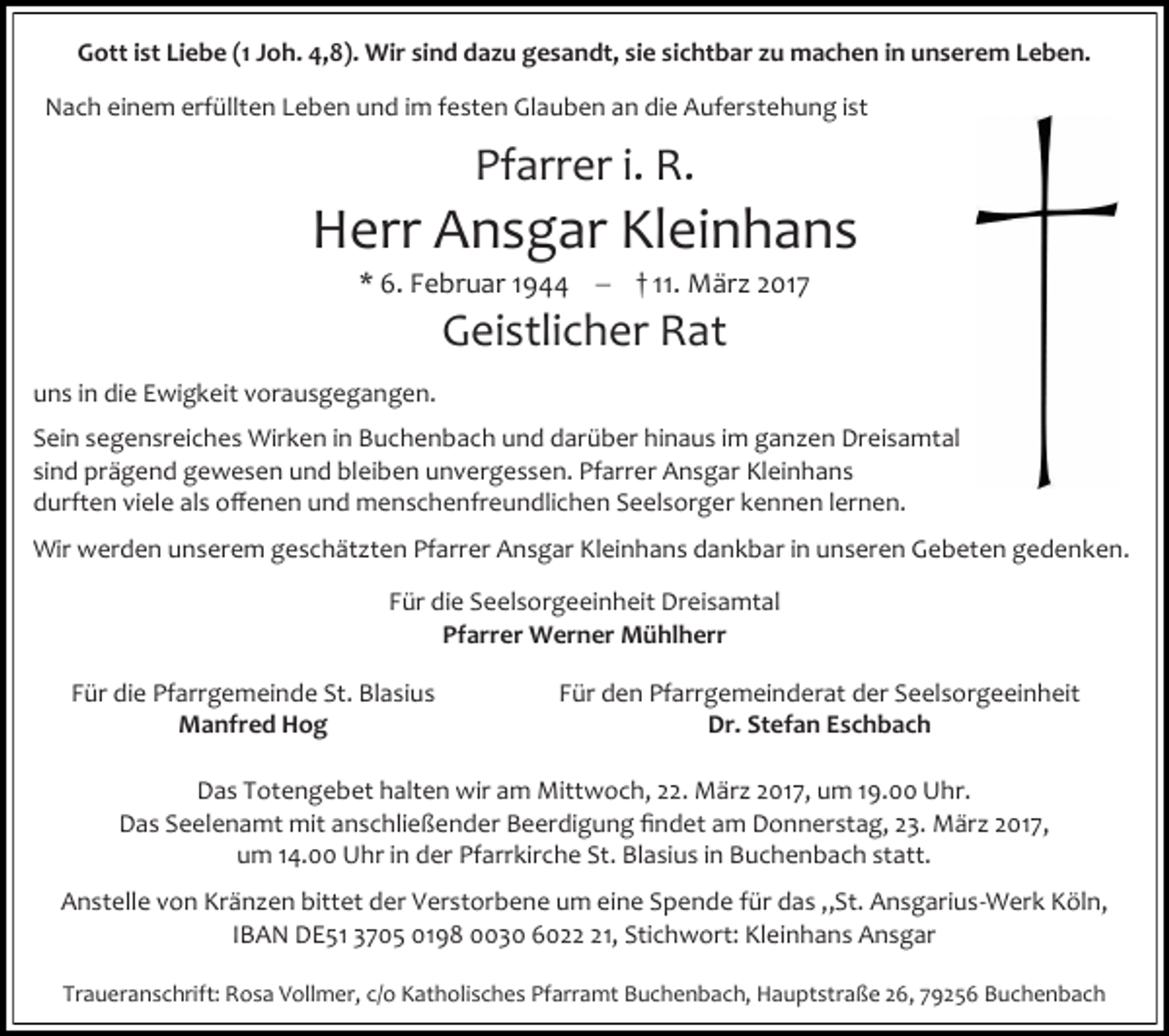 <p>Gott ist Liebe (1 Joh. 4,8). Wir sind dazu gesandt, sie sichtbar zu machen in unserem Leben.<br />Nach einem erfüllten Leben und im festen Glauben an die Auferstehung ist</p><p>Pfarrer i. R.</p><p>Herr Ansgar Kleinhans<br />* 6. Februar 1944  † 11. März 2017</p><p>Geistlicher Rat</p><p>uns in die Ewigkeit vorausgegangen.<br />Sein segensreiches Wirken in Buchenbach und darüber hinaus im ganzen Dreisamtal<br />sind prägend gewesen und bleiben unvergessen. Pfarrer Ansgar Kleinhans<br />durften viele als offenen und menschenfreundlichen Seelsorger kennen lernen.<br />Wir werden unserem geschätzten Pfarrer Ansgar Kleinhans dankbar in unseren Gebeten gedenken.<br />Für die Seelsorgeeinheit Dreisamtal<br />Pfarrer Werner Mühlherr<br />Für die Pfarrgemeinde St. Blasius<br />Manfred Hog</p><p>Für den Pfarrgemeinderat der Seelsorgeeinheit<br />Dr. Stefan Eschbach</p><p>Das Totengebet halten wir am Mittwoch, 22. März 2017, um 19.00 Uhr.<br />Das Seelenamt mit anschließender Beerdigung findet am Donnerstag, 23. März 2017,<br />um 14.00 Uhr in der Pfarrkirche St. Blasius in Buchenbach statt.<br />Anstelle von Kränzen bittet der Verstorbene um eine Spende für das „St. Ansgarius-Werk Köln,<br />IBAN DE51 3705 0198 0030 6021, Stichwort: Kleinhans Ansgar<br />Traueranschrift: Rosa Vollmer, c/o Katholisches Pfarramt Buchenbach, Hauptstraße 26, 79256 Buchenbach</p>