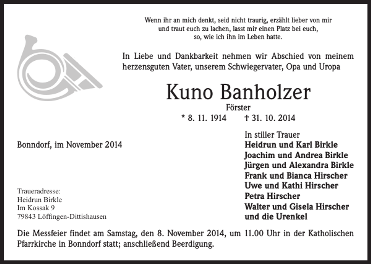 <p>d</p><p>Wenn ihr an mich denkt, seid nicht traurig, erzählt lieber von mir<br />und traut euch zu lachen, lasst mir einen Platz bei euch,<br />so, wie ich ihn im Leben hatte.</p><p>In Liebe und Dankbarkeit nehmen wir Abschied von meinem<br />herzensguten Vater, unserem Schwiegervater, Opa und Uropa</p><p>Kuno Banholzer<br />Förster<br />* 8. 11. 1914 † 31. 10. 2014</p><p>In stiller Trauer<br />Bonndorf, im November 2014 Heidrun und Karl Birkle<br />Joachim und Andrea Birkle<br />Jürgen und Alexandra Birkle<br />Frank und Bianca Hirscher<br />Uwe und Kathi Hirscher<br />Traueradresse:<br />Petra Hirscher<br />Heidrun Birkle<br />Walter und Gisela Hirscher<br />Im Kossak 9<br />79843 Löffingen-Dittishausen<br />und die Urenkel<br />Die Messfeier findet am Samstag, den 8. November 2014, um 11.00 Uhr in der Katholischen<br />Pfarrkirche in Bonndorf statt; anschließend Beerdigung.</p>