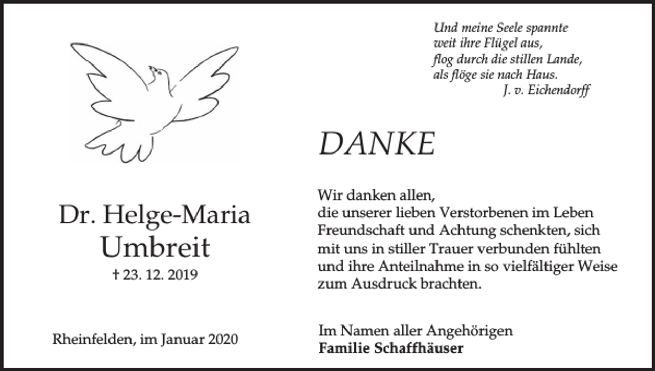 <p>Und meine Seele spannte<br />weit ihre Flügel aus,<br />flog durch die stillen Lande,<br />als flöge sie nach Haus.<br />J. v. Eichendorff</p><p>DANKE<br />Dr. Helge-Maria</p><p>Umbreit<br />† 23. 12. 2019</p><p>Rheinfelden, im Januar 2020</p><p>Wir danken allen,<br />die unserer lieben Verstorbenen im Leben<br />Freundschaft und Achtung schenkten, sich<br />mit uns in stiller Trauer verbunden fühlten<br />und ihre Anteilnahme in so vielfältiger Weise<br />zum Ausdruck brachten.<br />Im Namen aller Angehörigen<br />Familie Schaffhäuser</p>