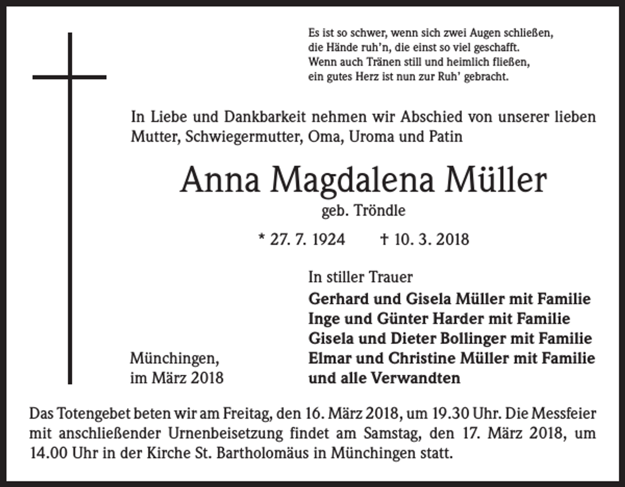 <p>Es ist so schwer, wenn sich zwei Augen schließen,<br />die Hände ruh’n, die einst so viel geschafft.<br />Wenn auch Tränen still und heimlich fließen,<br />ein gutes Herz ist nun zur Ruh’ gebracht.</p><p>In Liebe und Dankbarkeit nehmen wir Abschied von unserer lieben<br />Mutter, Schwiegermutter, Oma, Uroma und Patin</p><p>Anna Magdalena Müller<br />geb. Tröndle</p><p>* 27. 7. 1924 † 10. 3. 2018</p><p>Münchingen,<br />im März 2018</p><p>In stiller Trauer<br />Gerhard und Gisela Müller mit Familie<br />Inge und Günter Harder mit Familie<br />Gisela und Dieter Bollinger mit Familie<br />Elmar und Christine Müller mit Familie<br />und alle Verwandten</p><p>Das Totengebet beten wir am Freitag, den 16. März 2018, um 19.30 Uhr. Die ­Messfeier<br />mit anschließender Urnenbeisetzung findet am Samstag, den 17. März 2018, um<br />14.00 Uhr in der Kirche St. Bartholomäus in Münchingen statt.</p>