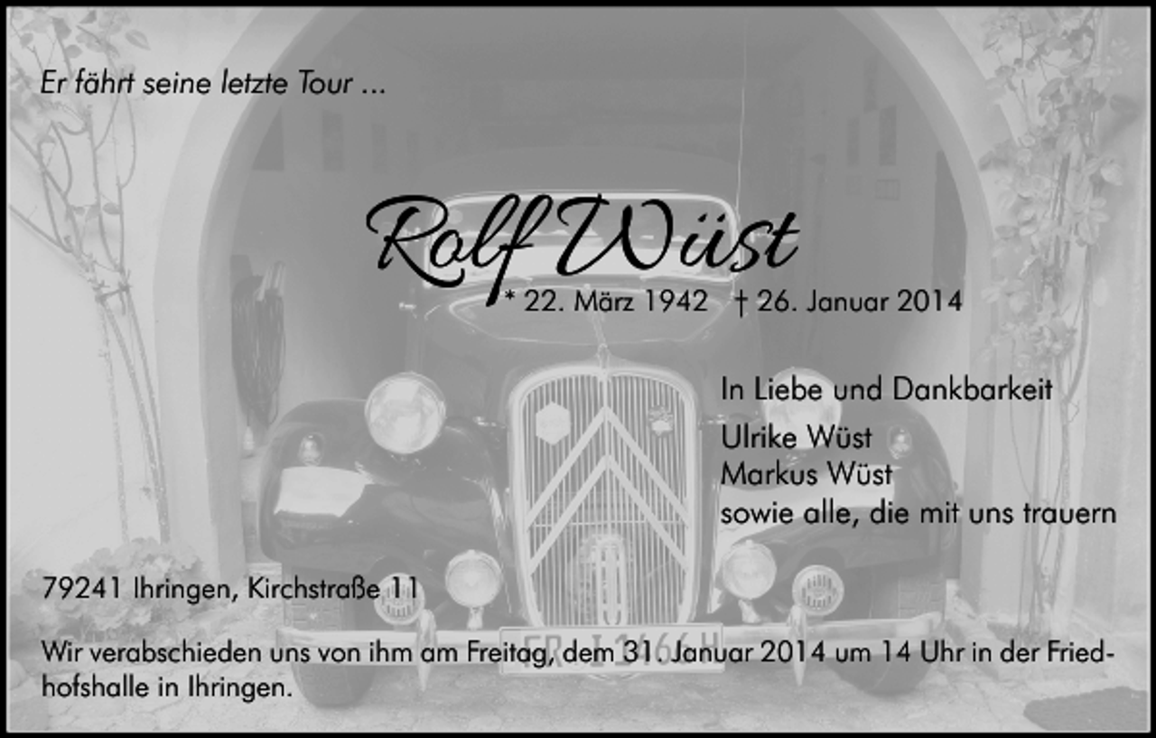 <p>Er fährt seine letzte Tour ...</p><p>Rolf Wüst</p><p>* 22. März 1942 † 26. Januar 2014</p><p>In Liebe und Dankbarkeit<br />Ulrike Wüst<br />Markus Wüst<br />sowie alle, die mit uns trauern<br />79241 Ihringen, Kirchstraße 11<br />Wir verabschieden uns von ihm am Freitag, dem 31. Januar 2014 um 14 Uhr in der Friedhofshalle in Ihringen.</p>
