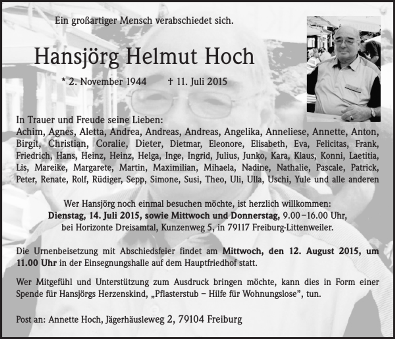 <p>Ein großartiger Mensch verabschiedet sich.</p><p>Hansjörg Helmut Hoch<br />* 2. November 1944 † 11. Juli 2015<br />In Trauer und Freude seine Lieben:<br />Achim, Agnes, Aletta, Andrea, Andreas, Andreas, Angelika, Anneliese, Annette, Anton,<br />Birgit, Christian, Coralie, Dieter, Dietmar, Eleonore, Elisabeth, Eva, Felicitas, Frank,­<br />Friedrich, Hans, Heinz, Heinz, Helga, Inge, Ingrid, Julius, Junko, Kara, Klaus, Konni, Laetitia,<br />Lis, Mareike, Margarete, Martin, Maximilian, Mihaela, Nadine, Nathalie, Pascale, Patrick,<br />Peter, Renate, Rolf, Rüdiger, Sepp, Simone, Susi, Theo, Uli, Ulla, Uschi, Yule und alle anderen<br />Wer Hansjörg noch einmal besuchen möchte, ist herzlich willkommen:<br />Dienstag, 14. Juli 2015, sowie Mittwoch und Donnerstag, 9.00 –16.00 Uhr,<br />bei Horizonte Dreisamtal, Kunzenweg 5, in 79117 Freiburg-Littenweiler.<br />Die Urnenbeisetzung mit Abschiedsfeier findet am Mittwoch, den 12. August 2015, um<br />11.00 Uhr in der Einsegnungshalle auf dem Hauptfriedhof statt.<br />Wer Mitgefühl und Unterstützung zum Ausdruck bringen möchte, kann dies in Form einer<br />­Spende für Hansjörgs Herzenskind, „Pflasterstub – Hilfe für Wohnungslose”, tun.<br />Post an: Annette Hoch, Jägerhäusleweg 2, 79104 Freiburg</p>