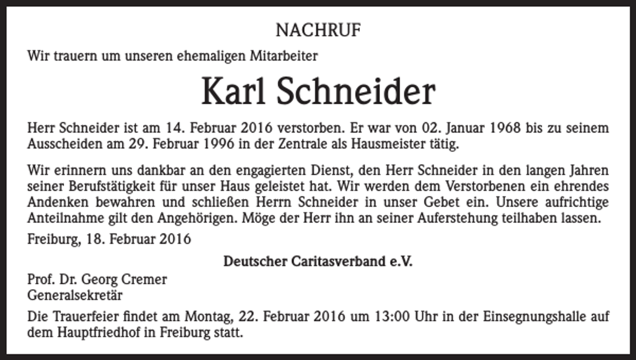 <p>NACHRUF<br />Wir trauern um unseren ehemaligen Mitarbeiter</p><p>Karl Schneider<br />Herr Schneider ist am 14. Februar 2016 verstorben. Er war von 02. Januar 1968 bis zu seinem<br />Ausscheiden am 29. Februar 1996 in der Zentrale als Hausmeister tätig.<br />Wir erinnern uns dankbar an den engagierten Dienst, den Herr Schneider in den langen Jahren<br />seiner Berufstätigkeit für unser Haus geleistet hat. Wir werden dem Verstorbenen ein ehrendes<br />Andenken bewahren und schließen Herrn Schneider in unser Gebet ein. Unsere aufrichtige<br />Anteilnahme gilt den Angehörigen. Möge der Herr ihn an seiner Auferstehung teilhaben lassen.<br />Freiburg, 18. Februar 2016<br />Deutscher Caritasverband e.V.<br />Prof. Dr. Georg Cremer<br />Generalsekretär<br />Die Trauerfeier findet am Montag, 22. Februar 2016 um 13:00 Uhr in der Einsegnungshalle auf<br />dem Hauptfriedhof in Freiburg statt.</p>