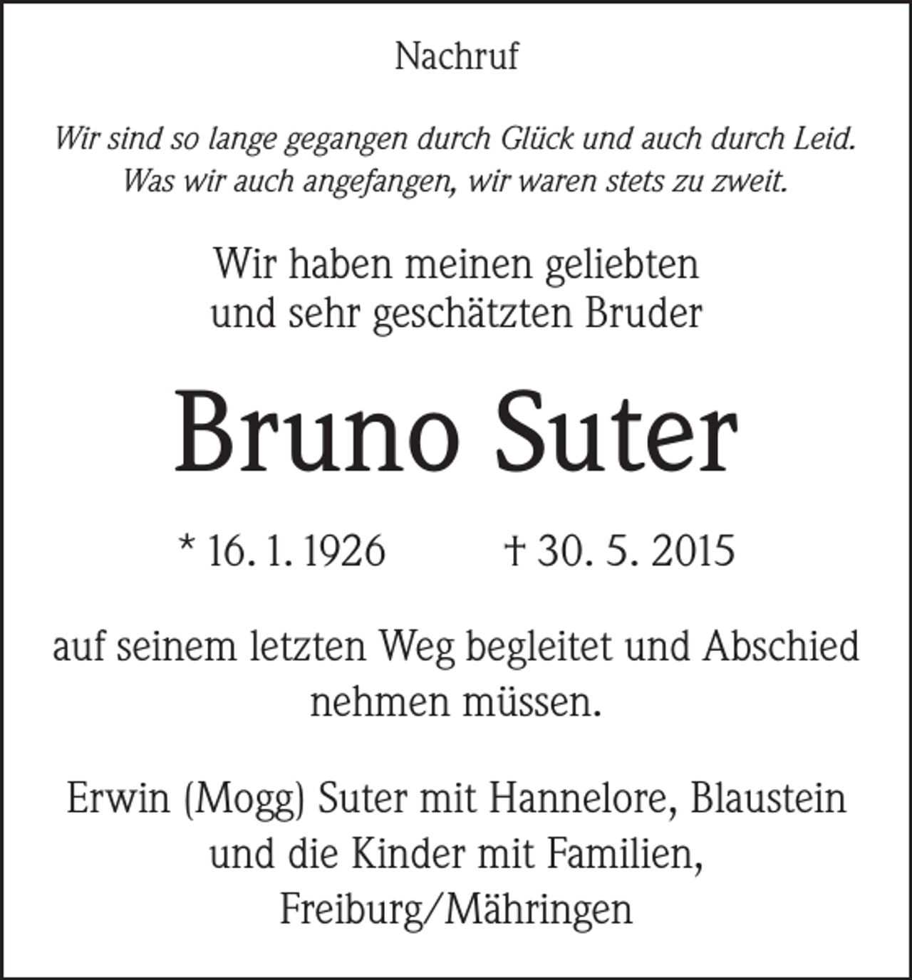 <p>Nachruf<br />Wir sind so lange gegangen durch Glück und auch durch Leid.<br />Was wir auch angefangen, wir waren stets zu zweit.</p><p>Wir haben meinen geliebten<br />und sehr geschätzten Bruder</p><p>Bruno Suter<br />* 16. 1. 1926</p><p>† 30. 5. 2015</p><p>auf seinem letzten Weg begleitet und Abschied<br />nehmen müssen.<br />Erwin (Mogg) Suter mit Hannelore, Blaustein<br />und die Kinder mit Familien,<br />Freiburg/Mähringen</p>