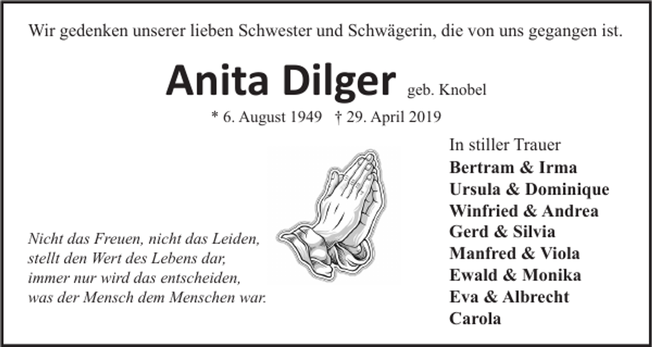 <p>Wir gedenken unserer lieben Schwester und Schwägerin, die von uns gegangen ist.</p><p>Anita Dilger</p><p>geb. Knobel</p><p>* 6. August 1949 † 29. April 2019</p><p>Nicht das Freuen, nicht das Leiden,<br />stellt den Wert des Lebens dar,<br />immer nur wird das entscheiden,<br />was der Mensch dem Menschen war.</p><p>In stiller Trauer<br />Bertram &amp; Irma<br />Ursula &amp; Dominique<br />Winfried &amp; Andrea<br />Gerd &amp; Silvia<br />Manfred &amp; Viola<br />Ewald &amp; Monika<br />Eva &amp; Albrecht<br />Carola</p>