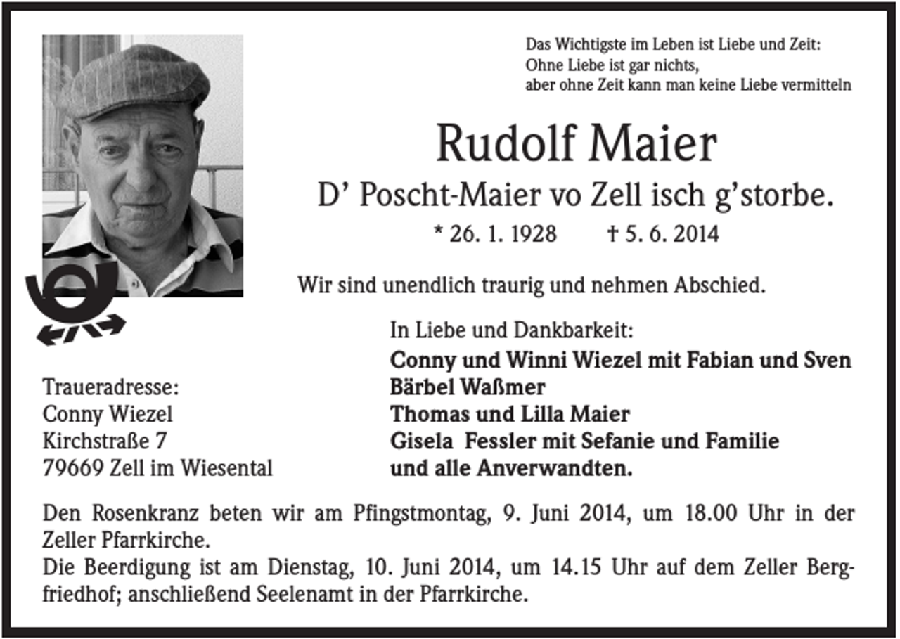 <p>Das Wichtigste im Leben ist Liebe und Zeit:<br />Ohne Liebe ist gar nichts,<br />aber ohne Zeit kann man keine Liebe vermitteln</p><p>Rudolf Maier<br />D’ Poscht-Maier vo Zell isch g’storbe.<br />* 26. 1. 1928</p><p>ᱹ<br />Traueradresse:<br />Conny Wiezel<br />Kirchstraße 9669 Zell im Wiesental</p><p>† 5. 6. 2014</p><p>Wir sind unendlich traurig und nehmen Abschied.<br />In Liebe und Dankbarkeit:<br />Conny und Winni Wiezel mit Fabian und Sven<br />Bärbel Waßmer<br />Thomas und Lilla Maier<br />Gisela Fessler mit Sefanie und Familie<br />und alle Anverwandten.</p><p>Den Rosenkranz beten wir am Pfingstmontag, 9. Juni 2014, um 18.00 Uhr in der<br />Zeller Pfarrkirche.<br />Die Beerdigung ist am Dienstag, 10. Juni 2014, um 14.15 Uhr auf dem Zeller Bergfriedhof; anschließend Seelenamt in der Pfarrkirche.</p>