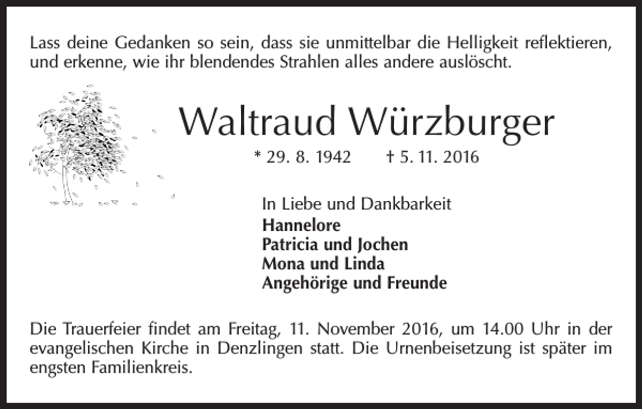 <p>Lass deine Gedanken so sein, dass sie unmittelbar die Helligkeit reflektieren,<br />und erkenne, wie ihr blendendes Strahlen alles andere auslöscht.</p><p>Waltraud Würzburger<br />* 29. 8. 1942 † 5. 11. 2016<br />In Liebe und Dankbarkeit<br />Hannelore<br />Patricia und Jochen<br />Mona und Linda<br />Angehörige und Freunde<br />Die Trauerfeier findet am Freitag, 11. November 2016, um 14.00 Uhr in der<br />evangelischen Kirche in Denzlingen statt. Die Urnenbeisetzung ist später im<br />engsten Familienkreis.</p>