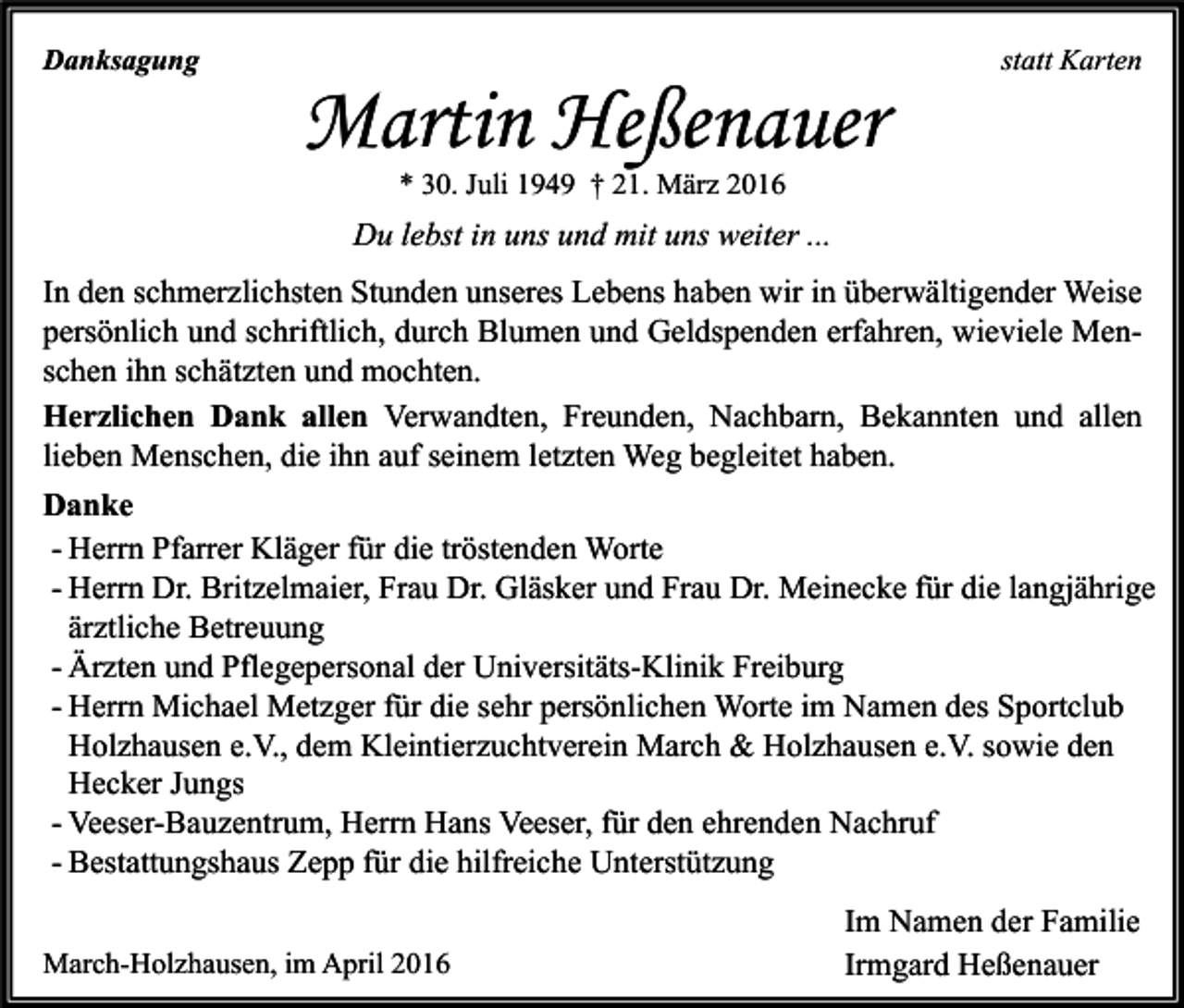 <p>Danksagung</p><p>Martin Heßenauer</p><p>statt Karten</p><p>* 30. Juli 1949 † 21. März 2016</p><p>Du lebst in uns und mit uns weiter ...<br />In den schmerzlichsten Stunden unseres Lebens haben wir in überwältigender Weise<br />persönlich und schriftlich, durch Blumen und Geldspenden erfahren, wieviele Menschen ihn schätzten und mochten.<br />Herzlichen Dank allen Verwandten, Freunden, Nachbarn, Bekannten und allen<br />lieben Menschen, die ihn auf seinem letzten Weg begleitet haben.<br />Danke<br />- Herrn Pfarrer Kläger für die tröstenden Worte<br />- Herrn Dr. Britzelmaier, Frau Dr. Gläsker und Frau Dr. Meinecke für die langjährige<br />ärztliche Betreuung<br />- Ärzten und Pflegepersonal der Universitäts-Klinik Freiburg<br />- Herrn Michael Metzger für die sehr persönlichen Worte im Namen des Sportclub<br />Holzhausen e.V., dem Kleintierzuchtverein March &amp; Holzhausen e.V. sowie den<br />Hecker Jungs<br />- Veeser-Bauzentrum, Herrn Hans Veeser, für den ehrenden Nachruf<br />- Bestattungshaus Zepp für die hilfreiche Unterstützung<br />March-Holzhausen, im April 2016</p><p>Im Namen der Familie<br />Irmgard Heßenauer</p>