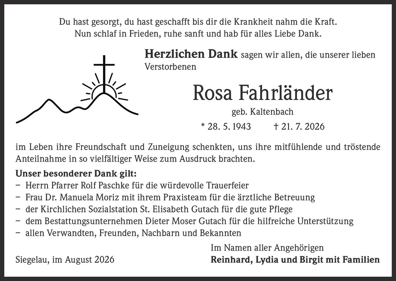 <p>Du hast gesorgt, du hast geschafft bis dir die Krankheit nahm die Kraft.<br>Nun schlaf in Frieden, ruhe sanft und hab für alles Liebe Dank.</p>

<p><strong>Herzlichen Dank</strong> sagen wir allen, die unserer lieben Verstorbenen</p>

<p><strong>Rosa Fahrländer</strong><br>geb. Kaltenbach<br>* 28. 5. 1943 † 21. 7. 2026</p>

<p>im Leben ihre Freundschaft und Zuneigung schenkten, uns ihre mitfühlende und tröstende Anteilnahme in so vielfältiger Weise zum Ausdruck brachten.</p>

<p><strong>Unser besonderer Dank gilt:</strong></p>

<p>– Herrn Pfarrer Rolf Paschke für die würdevolle Trauerfeier<br>– Frau Dr. Manuela Moriz mit ihrem Praxisteam für die ärztliche Betreuung<br>– der Kirchlichen Sozialstation St. Elisabeth Gutach für die gute Pflege<br>– dem Bestattungsunternehmen Dieter Moser Gutach für die hilfreiche Unterstützung<br>– allen Verwandten, Freunden, Nachbarn und Bekannten</p>

<p>Im Namen aller Angehörigen<br>Siegelau, im August 2026 <strong>Reinhard, Lydia und Birgit mit Familien</strong></p>