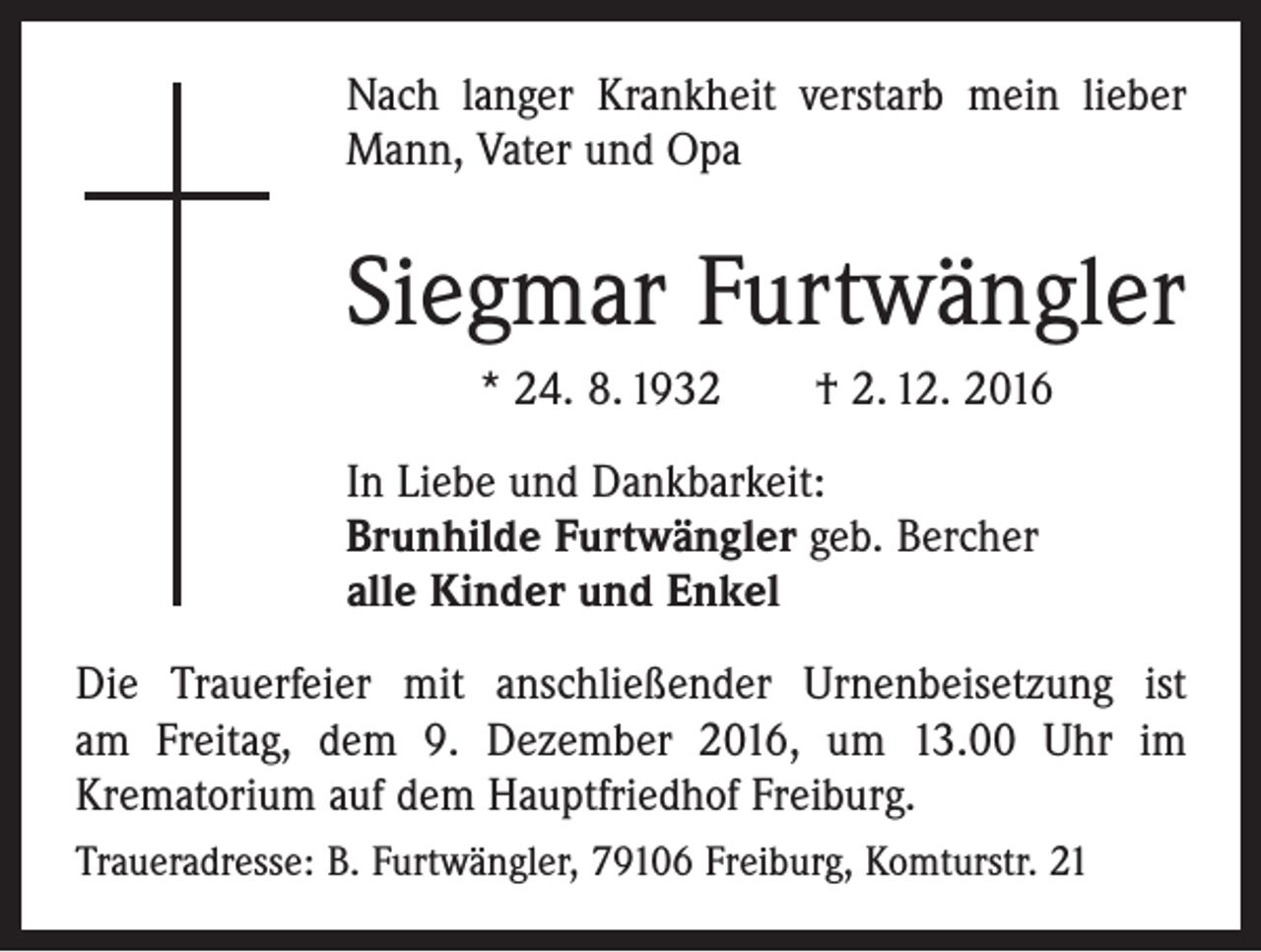<p>Nach langer Krankheit verstarb mein lieber<br />Mann, Vater und Opa</p><p>Siegmar Furtwängler<br />* 24. 8. 1932 † 2. 12. 2016<br />In Liebe und Dankbarkeit:<br />Brunhilde Furtwängler geb. Bercher<br />alle Kinder und Enkel<br />Die Trauerfeier mit anschließender Urnenbeisetzung ist­<br />am Freitag, dem 9. Dezember 2016, um 13.00 Uhr im<br />­Krematorium auf dem Hauptfriedhof Freiburg.<br />Traueradresse: B. Furtwängler, 79106 Freiburg, Komturstr. 21</p>