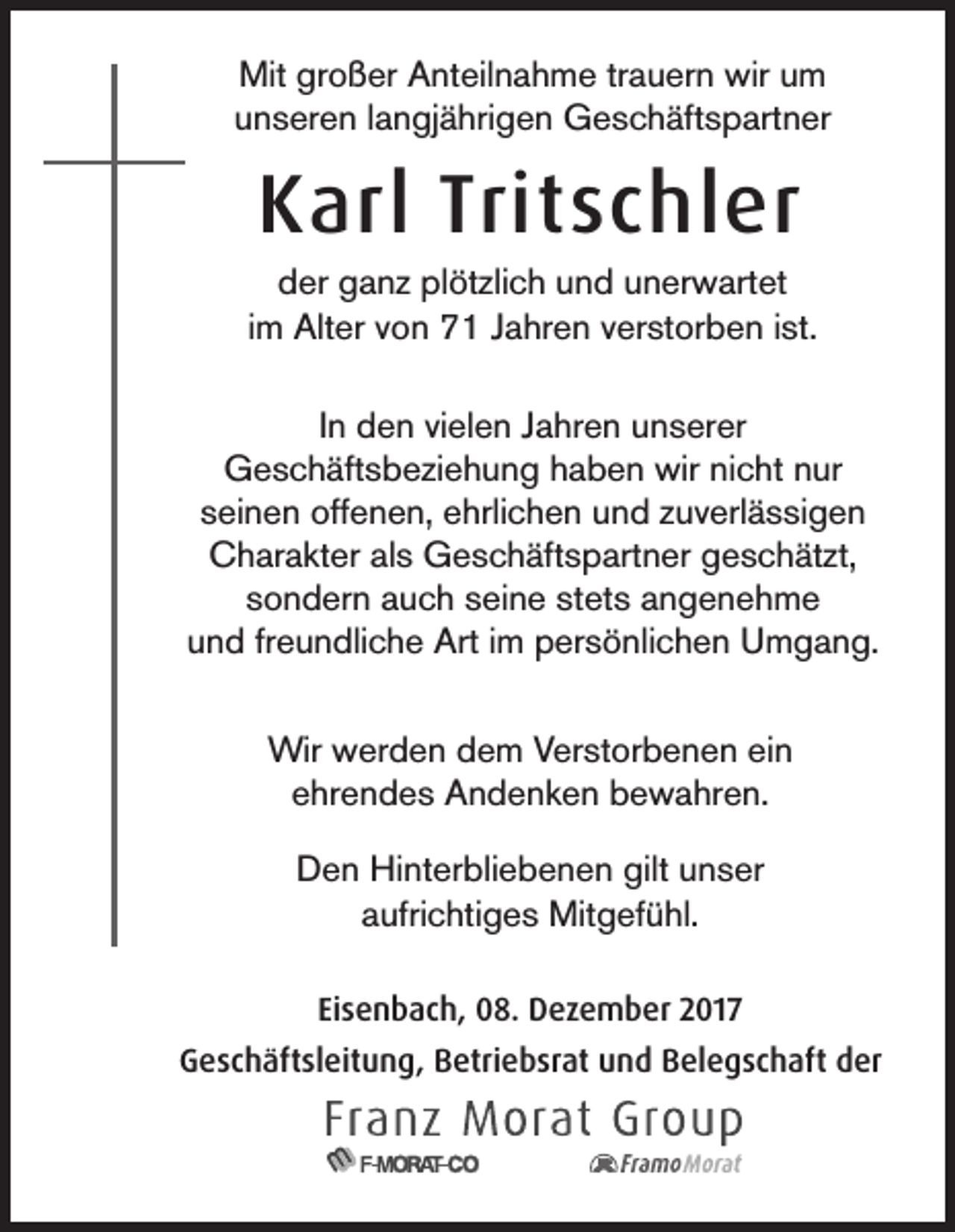 <p>Mitgrgroßer<br />Mit<br />o ß er AAnteilnahme<br />nt eil n a h m e trtrauern<br />a u er n wir<br />wiruum<br />m<br />unseren<br />u n s er e n llangjährigen<br />a n gj ä hri g e n Geschäftspartner<br />G e s c h äft s p art n er</p><p>KKarl<br />arl Trit<br />Tritschler<br />s c hl er</p><p>dder<br />er gganz<br />a n z pl<br />öt zli c h uund<br />n d uunerwartet<br />n er w art et<br />plötzlich<br />iimm Alter<br />Alt er von<br />v o n 71<br />7 1 Jahren<br />J a hr e n verstorben<br />v er st or b e n iist.<br />st.<br />IInn den<br />d e n vielen<br />vi el e n Jahren<br />J a hr e n unserer<br />u n s er er<br />Geschäftsbeziehung<br />G e s c h äft s b e zi e h u n g hhaben<br />a b e n wir<br />wirninicht<br />c ht nnur<br />ur<br />seinen<br />s ei n e n offenen,<br />off e n e n, ehrlichen<br />e hrli c h e n und<br />u n d zzuverlässigen<br />u v erl ä s si g e n<br />Charakter<br />C h ar a kt er alals<br />s Geschäftspartner<br />G e s c h äft s p art n er ggeschätzt,<br />e s c h ät zt,<br />sondern<br />s o n d er n auch<br />a u c h sseine<br />ei n e st<br />stets<br />et s angenehme<br />angeneh me<br />und<br />u n d frfreundliche<br />e u n dli c h e Art<br />Art iim<br />m persönlichen<br />p er s ö nli c h e n Umgang.<br />U m g a n g.<br />Wir wwerden<br />Wir<br />er d e n d dem<br />e m V Verstorbenen<br />er st or b e n e n eiein<br />n<br />eehrendes<br />hr e n d e s Andenken<br />A n d e n k e n bewahren.<br />b e w a hr e n.<br />D e n Hinterbliebenen<br />Hi nt er bli e b e n e n gilt<br />n s er<br />Den<br />gilt uunser<br />aaufrichtiges<br />ufri c hti g e s Mitgefühl.<br />Mit g ef ü hl.<br />Eisenbach,<br />Ei<br />s e n b a c h, 08.<br />0 8. Dezember<br />D e z e m b er 2017<br />2 01 7<br />GGeschäftsleitung,<br />e s c h äft sl eit u n g, BBetriebsrat<br />etri e b sr at uund<br />n d BBelegschaft<br />el e g s c h aft dder<br />er</p>