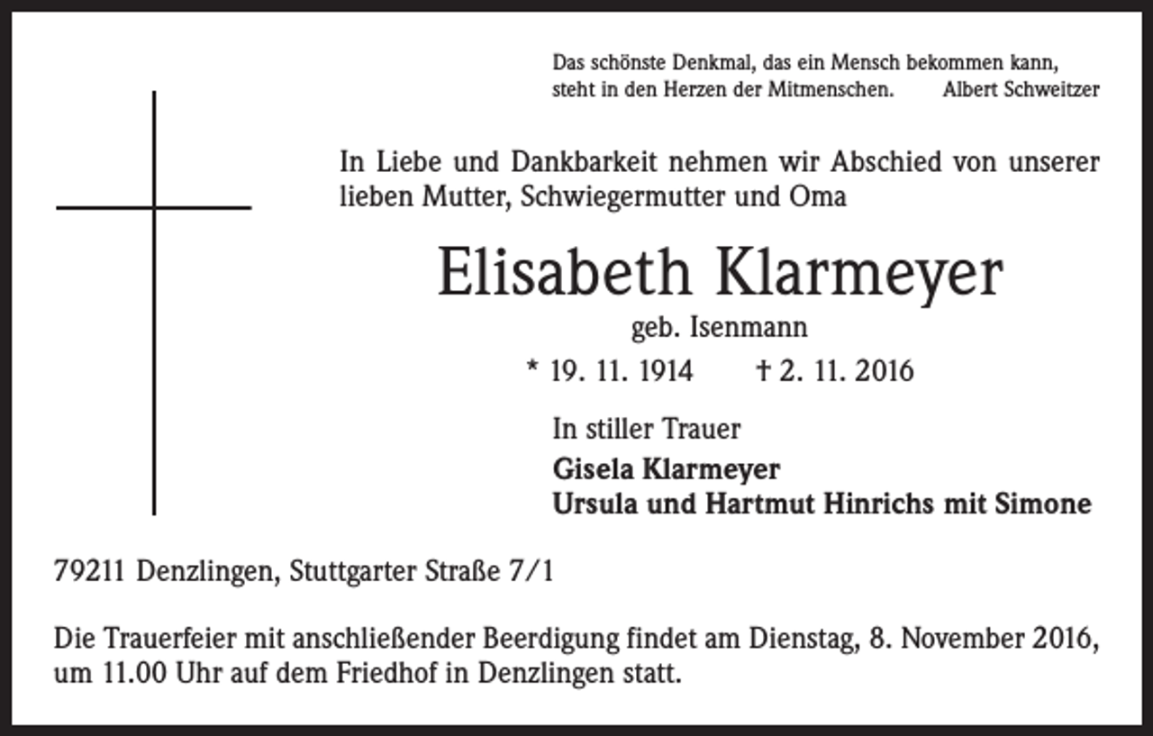 <p>Das schönste Denkmal, das ein Mensch bekommen kann,<br />steht in den Herzen der Mitmenschen.<br />Albert Schweitzer</p><p>In Liebe und Dankbarkeit nehmen wir Abschied von unserer<br />lieben Mutter, Schwiegermutter und Oma</p><p>Elisabeth Klarmeyer<br />geb. Isenmann<br />* 19. 11. 1914 † 2. 11. 2016</p><p>In stiller Trauer<br />Gisela Klarmeyer<br />Ursula und Hartmut Hinrichs mit Simone<br />79211 Denzlingen, Stuttgarter Straße 7/1<br />Die Trauerfeier mit anschließender Beerdigung findet am Dienstag, 8. November 2016,<br />um 11.00 Uhr auf dem Friedhof in Denzlingen statt.</p>