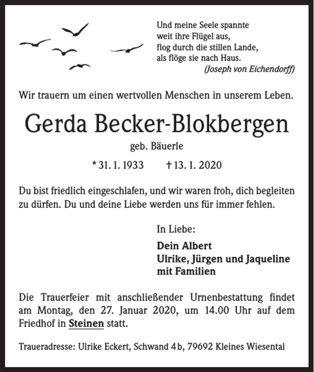 <p>Und meine Seele spannte<br />weit ihre Flügel aus,<br />flog durch die stillen Lande,<br />als flöge sie nach Haus.</p><p>(Joseph von Eichendorff)</p><p>Wir trauern um einen wertvollen Menschen in unserem Leben.</p><p>Gerda Becker-Blokbergen<br />geb. Bäuerle<br />* 31. 1. 1933 † 13. 1. 2020<br />Du bist friedlich eingeschlafen, und wir waren froh, dich begleiten<br />zu dürfen. Du und deine Liebe werden uns für immer fehlen.<br />In Liebe:<br />Dein Albert<br />Ulrike, Jürgen und Jaqueline<br />mit Familien<br />Die Trauerfeier mit anschließender Urnenbestattung findet<br />am Montag, den 27. Januar 2020, um 14.00 Uhr auf dem<br />­Friedhof in Steinen statt.<br />Traueradresse: Ulrike Eckert, Schwand 4 b, 79692 Kleines Wiesental</p>