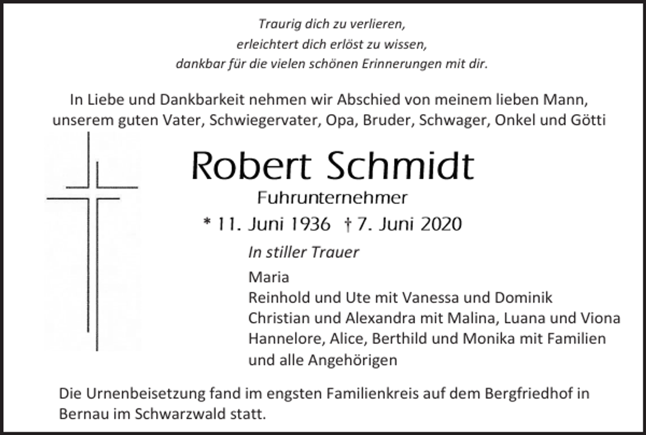 <p>Traurig dich zu verlieren,<br />erleichtert dich erlöst zu wissen,<br />dankbar für die vielen schönen Erinnerungen mit dir.</p><p>In Liebe und Dankbarkeit nehmen wir Abschied von meinem lieben Mann,<br />unserem guten Vater, Schwiegervater, Opa, Bruder, Schwager, Onkel und Götti</p><p>*</p><p>†<br />In stiller Trauer<br />Maria<br />Reinhold und Ute mit Vanessa und Dominik<br />Christian und Alexandra mit Malina, Luana und Viona<br />Hannelore, Alice, Berthild und Monika mit Familien<br />und alle Angehörigen</p><p>Die Urnenbeisetzung fand im engsten Familienkreis auf dem Bergfriedhof in<br />Bernau im Schwarzwald statt.</p>
