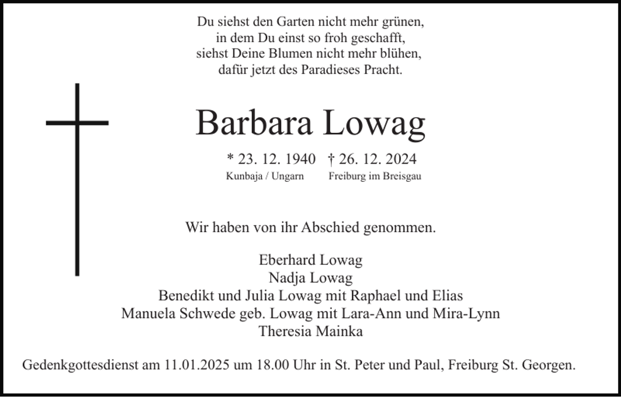 <p>Du siehst den Garten nicht mehr grünen,<br />in dem Du einst so froh geschafft,<br />siehst Deine Blumen nicht mehr blühen,<br />dafür jetzt des Paradieses Pracht.</p><p>Barbara Lowag<br />* 23. 12. 1940 † 26. 12. 2024<br />Kunbaja / Ungarn</p><p>Freiburg im Breisgau</p><p>Wir haben von ihr Abschied genommen.<br />Eberhard Lowag<br />Nadja Lowag<br />Benedikt und Julia Lowag mit Raphael und Elias<br />Manuela Schwede geb. Lowag mit Lara-Ann und Mira-Lynn<br />Theresia Mainka<br />Gedenkgottesdienst am 11.01.2025 um 18.00 Uhr in St. Peter und Paul, Freiburg St. Georgen.</p>