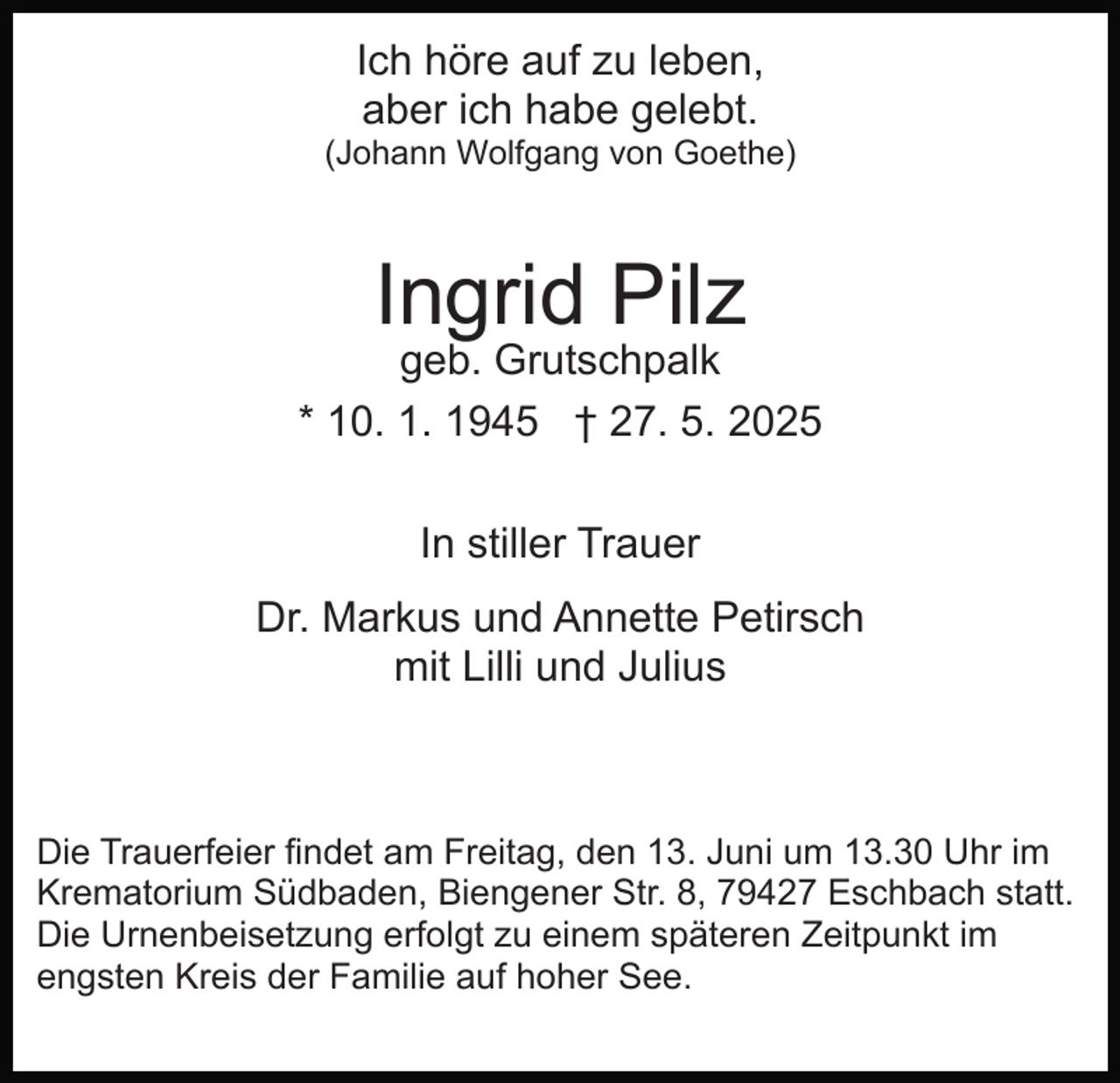 <p>Ich höre auf zu leben,<br />aber ich habe gelebt.<br />(Johann Wolfgang von Goethe)</p><p>Ingrid Pilz</p><p>geb. Grutschpalk<br />* 10. 1. 1945 † 27. 5. 2025<br />In stiller Trauer<br />Dr. Markus und Annette Petirsch<br />mit Lilli und Julius</p><p>Die Trauerfeier findet am Freitag, den 13. Juni um 13.30 Uhr im<br />Krematorium Südbaden, Biengener Str. 8, 79427 Eschbach statt.<br />Die Urnenbeisetzung erfolgt zu einem späteren Zeitpunkt im<br />engsten Kreis der Familie auf hoher See.</p>