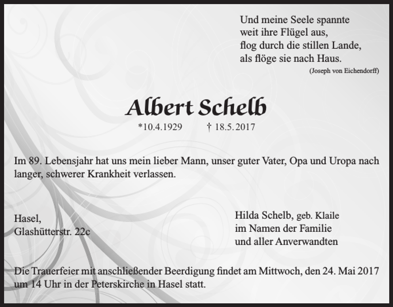 <p>Und meine Seele spannte<br />weit ihre Flügel aus,<br />flog durch die stillen Lande,<br />als flöge sie nach Haus.</p><p>(Joseph von Eichendorff)</p><p>Albert Schelb<br />*10.4.1929</p><p>† 18.5. 2017</p><p>Im 89. Lebensjahr hat uns mein lieber Mann, unser guter Vater, Opa und Uropa nach<br />langer, schwerer Krankheit verlassen.</p><p>Hasel,<br />Glashütterstr. 22c</p><p>Hilda Schelb, geb. Klaile<br />im Namen der Familie<br />und aller Anverwandten</p><p>Die Trauerfeier mit anschließender Beerdigung findet am Mittwoch, den 24. Mai 2017<br />um 14 Uhr in der Peterskirche in Hasel statt.</p>