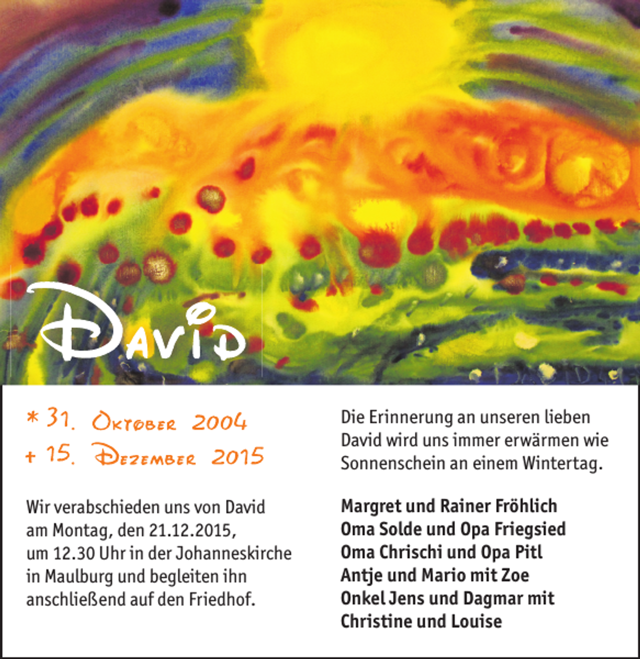 <p>Die Erinnerung an unseren lieben<br />David wird uns immer erwärmen wie<br />Sonnenschein an einem Wintertag.<br />Wir verabschieden uns von David<br />am Montag, den 21.12.2015,<br />um 12.30 Uhr in der Johanneskirche<br />in Maulburg und begleiten ihn<br />anschließend auf den Friedhof.</p><p>Margret und Rainer Fröhlich<br />Oma Solde und Opa Friegsied<br />Oma Chrischi und Opa Pitl<br />Antje und Mario mit Zoe<br />Onkel Jens und Dagmar mit<br />Christine und Louise</p>