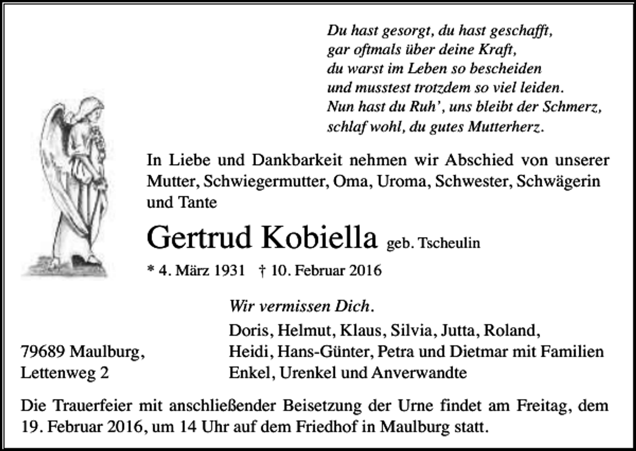 <p>Du hast gesorgt, du hast geschafft,<br />gar oftmals über deine Kraft,<br />du warst im Leben so bescheiden<br />und musstest trotzdem so viel leiden.<br />Nun hast du Ruh’, uns bleibt der Schmerz,<br />schlaf wohl, du gutes Mutterherz.</p><p>In Liebe und Dankbarkeit nehmen wir Abschied von unserer<br />Mutter, Schwiegermutter, Oma, Uroma, Schwester, Schwägerin<br />und Tante</p><p>Gertrud Kobiella geb. Tscheulin<br />* 4. März 1931 † 10. Februar 2016</p><p>79689 Maulburg,<br />Lettenweg 2</p><p>Wir vermissen Dich.<br />Doris, Helmut, Klaus, Silvia, Jutta, Roland,<br />Heidi, Hans-Günter, Petra und Dietmar mit Familien<br />Enkel, Urenkel und Anverwandte</p><p>Die Trauerfeier mit anschließender Beisetzung der Urne findet am Freitag, dem<br />19. Februar 2016, um 14 Uhr auf dem Friedhof in Maulburg statt.</p>