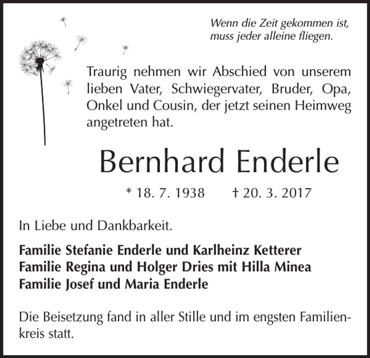 <p>Wenn die Zeit gekommen ist,<br />muss jeder alleine fliegen.</p><p>Traurig nehmen wir Abschied von unserem<br />lieben Vater, Schwiegervater, Bruder, Opa,<br />Onkel und Cousin, der jetzt seinen Heimweg<br />angetreten hat.</p><p>Bernhard Enderle<br />* 18. 7. 1938 † 20. 3. 2017<br />In Liebe und Dankbarkeit.<br />Familie Stefanie Enderle und Karlheinz Ketterer<br />Familie Regina und Holger Dries mit Hilla Minea<br />Familie Josef und Maria Enderle<br />Die Beisetzung fand in aller Stille und im engsten Familienkreis statt.</p>