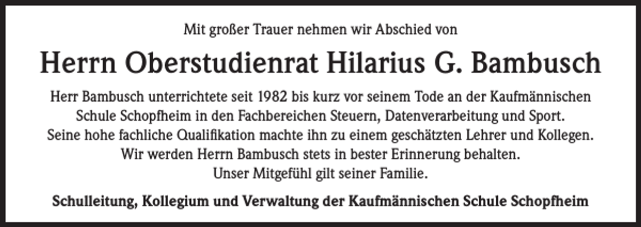 <p>Mit großer Trauer nehmen wir Abschied von</p><p>Herrn Oberstudienrat Hilarius G. Bambusch<br />Herr Bambusch unterrichtete seit 1982 bis kurz vor seinem Tode an der Kaufmännischen<br />Schule Schopfheim in den Fachbereichen Steuern, Datenverarbeitung und Sport.<br />Seine hohe fachliche Qualifikation machte ihn zu einem geschätzten Lehrer und Kollegen.<br />Wir werden Herrn Bambusch stets in bester Erinnerung behalten.<br />Unser Mitgefühl gilt seiner Familie.<br />Schulleitung, Kollegium und Verwaltung der Kaufmännischen Schule Schopfheim</p>